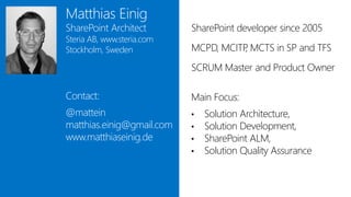 Matthias Einig
SharePoint Architect        SharePoint developer since 2005
Steria AB, www.steria.com
Stockholm, Sweden           MCPD, MCITP MSCA in SP and TFS
                                       ,
                            SCRUM Master and Product Owner

Contact:                    Main Focus:
@mattein                    •   Solution Architecture,
matthias.einig@gmail.com    •   Solution Development,
www.matthiaseinig.de        •   SharePoint ALM,
                            •   Solution Quality Assurance
 