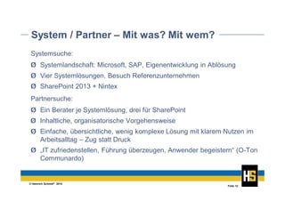 © Heinrich Schmid® 2014
Folie 12
System / Partner – Mit was? Mit wem?
Systemsuche:
Ø Systemlandschaft: Microsoft, SAP, Eigenentwicklung in Ablösung
Partnersuche:
Ø Ein Berater je Systemlösung, drei für SharePoint
Ø Vier Systemlösungen, Besuch Referenzunternehmen
Ø SharePoint 2013 + Nintex
Ø Inhaltliche, organisatorische Vorgehensweise
Ø Einfache, übersichtliche, wenig komplexe Lösung mit klarem Nutzen im
Arbeitsalltag – Zug statt Druck
Ø „IT zufriedenstellen, Führung überzeugen, Anwender begeistern“ (O-Ton
Communardo)
 