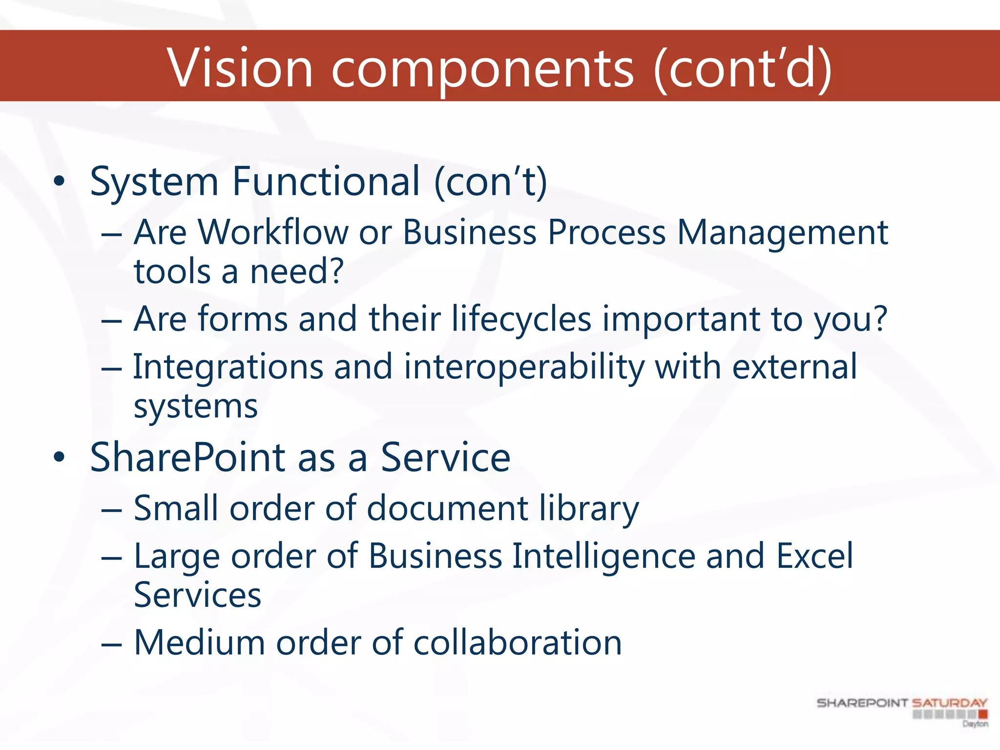 Vision components (cont’d)
• System Functional (con’t)
  – Are Workflow or Business Process Management
    tools a need?
  – Are forms and their lifecycles important to you?
  – Integrations and interoperability with external
    systems
• SharePoint as a Service
  – Small order of document library
  – Large order of Business Intelligence and Excel
    Services
  – Medium order of collaboration
 