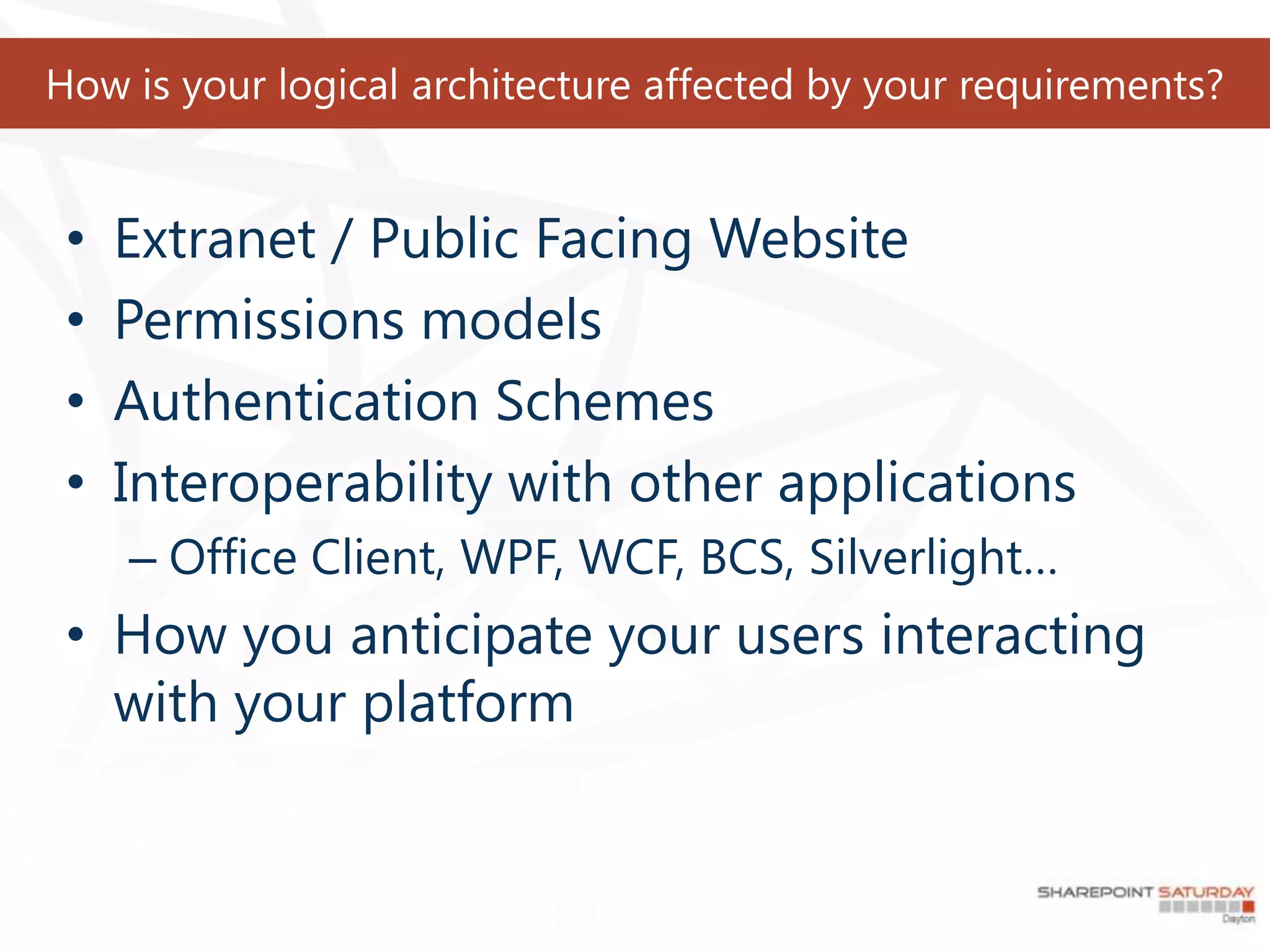How is your logical architecture affected by your requirements?


 •   Extranet / Public Facing Website
 •   Permissions models
 •   Authentication Schemes
 •   Interoperability with other applications
     – Office Client, WPF, WCF, BCS, Silverlight…
 • How you anticipate your users interacting
   with your platform
 