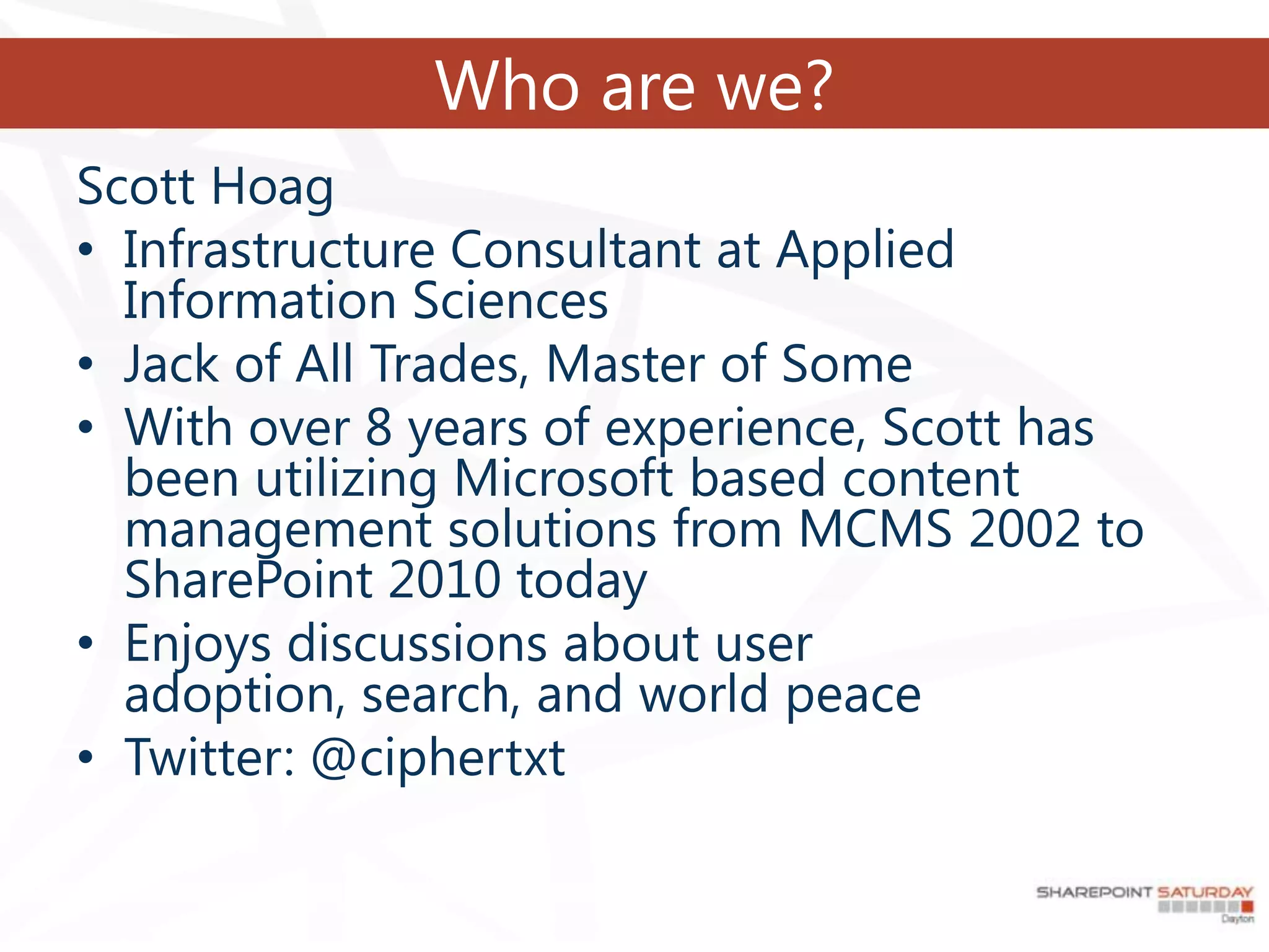 Who are we?
Scott Hoag
• Infrastructure Consultant at Applied
  Information Sciences
• Jack of All Trades, Master of Some
• With over 8 years of experience, Scott has
  been utilizing Microsoft based content
  management solutions from MCMS 2002 to
  SharePoint 2010 today
• Enjoys discussions about user
  adoption, search, and world peace
• Twitter: @ciphertxt
 