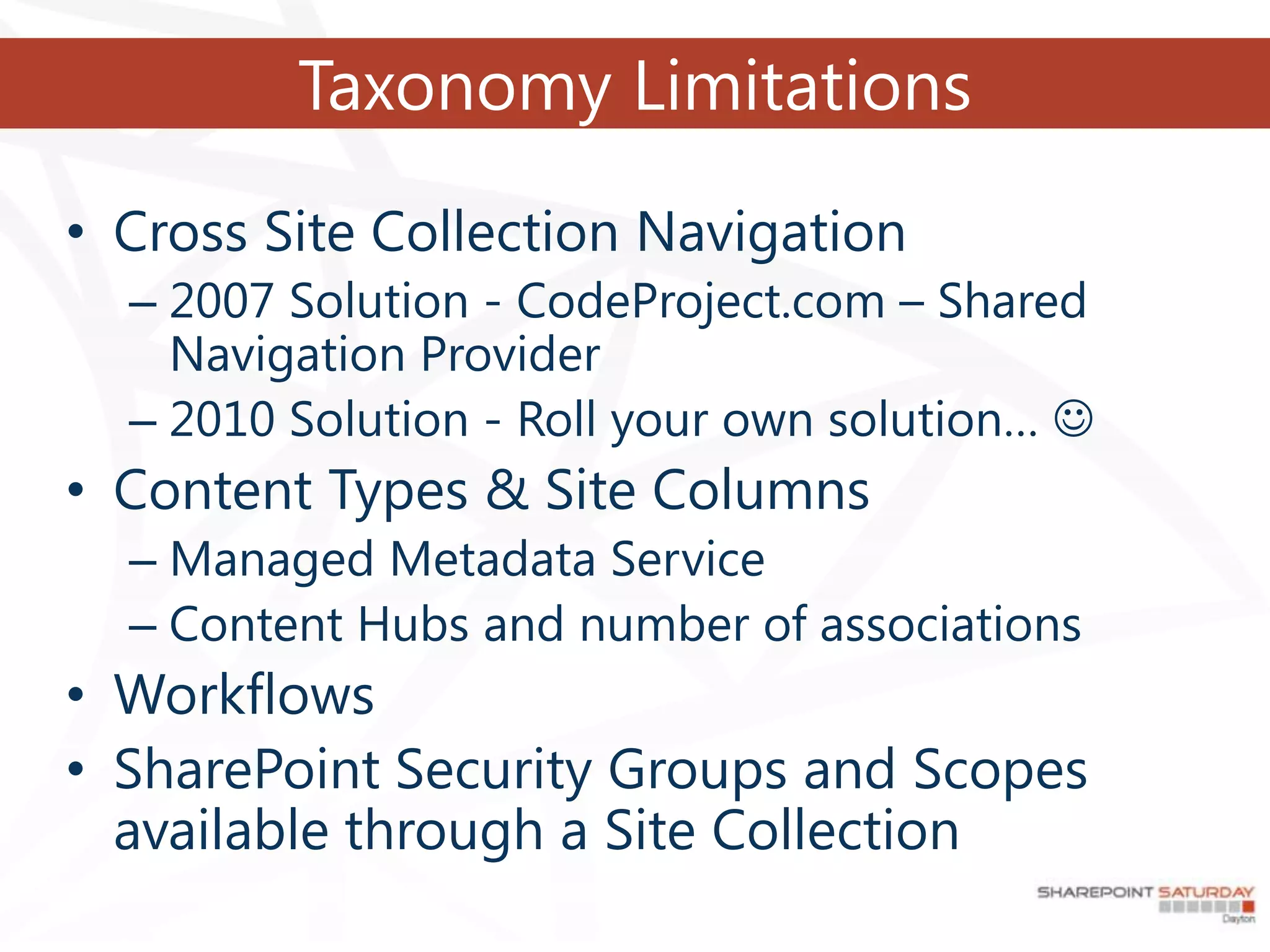 Taxonomy Limitations

• Cross Site Collection Navigation
  – 2007 Solution - CodeProject.com – Shared
    Navigation Provider
  – 2010 Solution - Roll your own solution… 
• Content Types & Site Columns
  – Managed Metadata Service
  – Content Hubs and number of associations
• Workflows
• SharePoint Security Groups and Scopes
  available through a Site Collection
 
