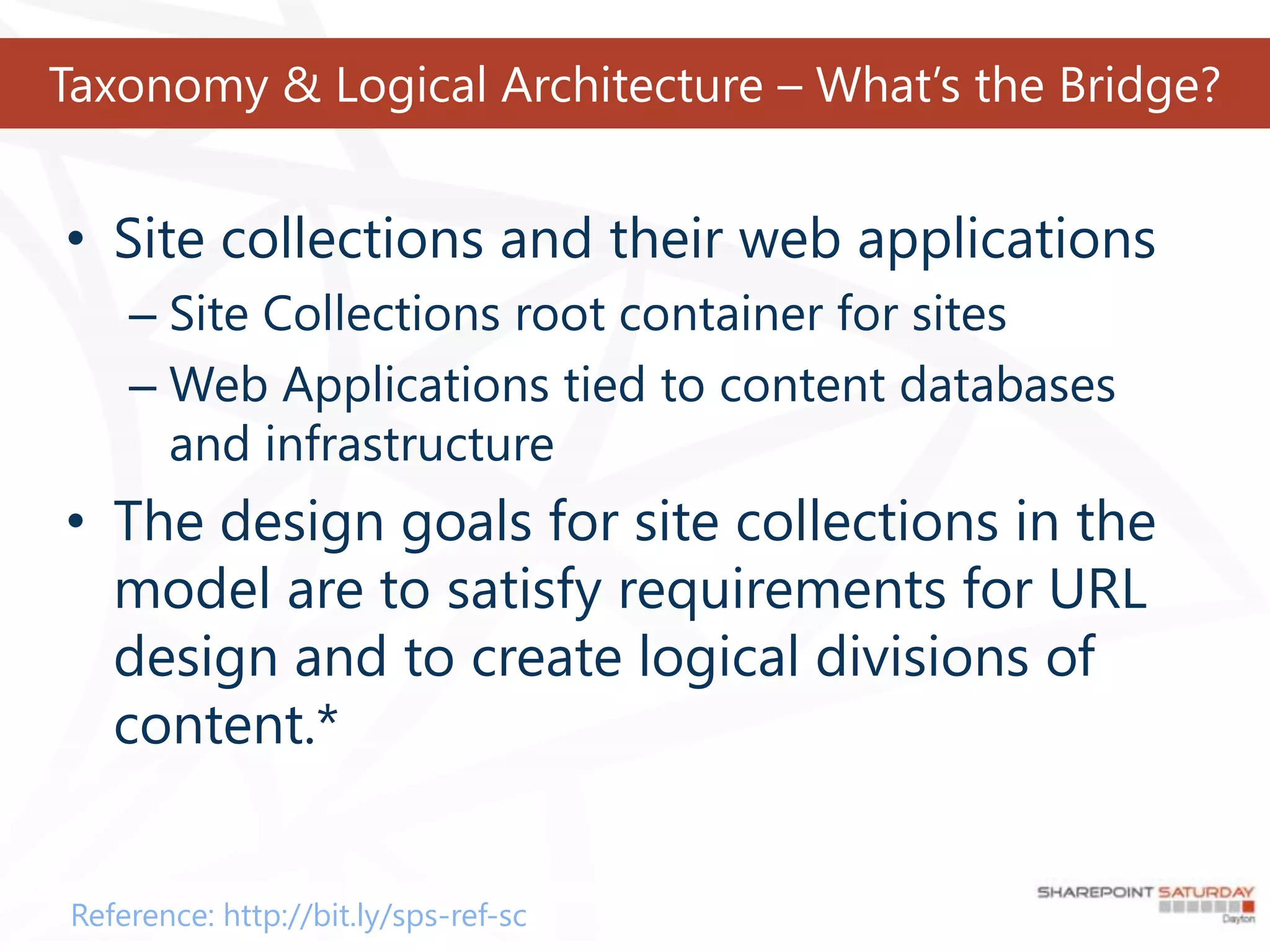 Taxonomy & Logical Architecture – What’s the Bridge?


• Site collections and their web applications
    – Site Collections root container for sites
    – Web Applications tied to content databases
      and infrastructure
• The design goals for site collections in the
  model are to satisfy requirements for URL
  design and to create logical divisions of
  content.*


Reference: http://bit.ly/sps-ref-sc
 