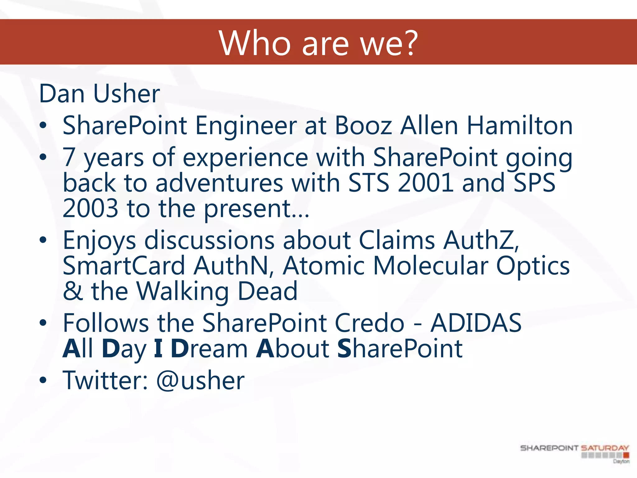 Who are we?
Dan Usher
• SharePoint Engineer at Booz Allen Hamilton
• 7 years of experience with SharePoint going
  back to adventures with STS 2001 and SPS
  2003 to the present…
• Enjoys discussions about Claims AuthZ,
  SmartCard AuthN, Atomic Molecular Optics
  & the Walking Dead
• Follows the SharePoint Credo - ADIDAS
  All Day I Dream About SharePoint
• Twitter: @usher
 