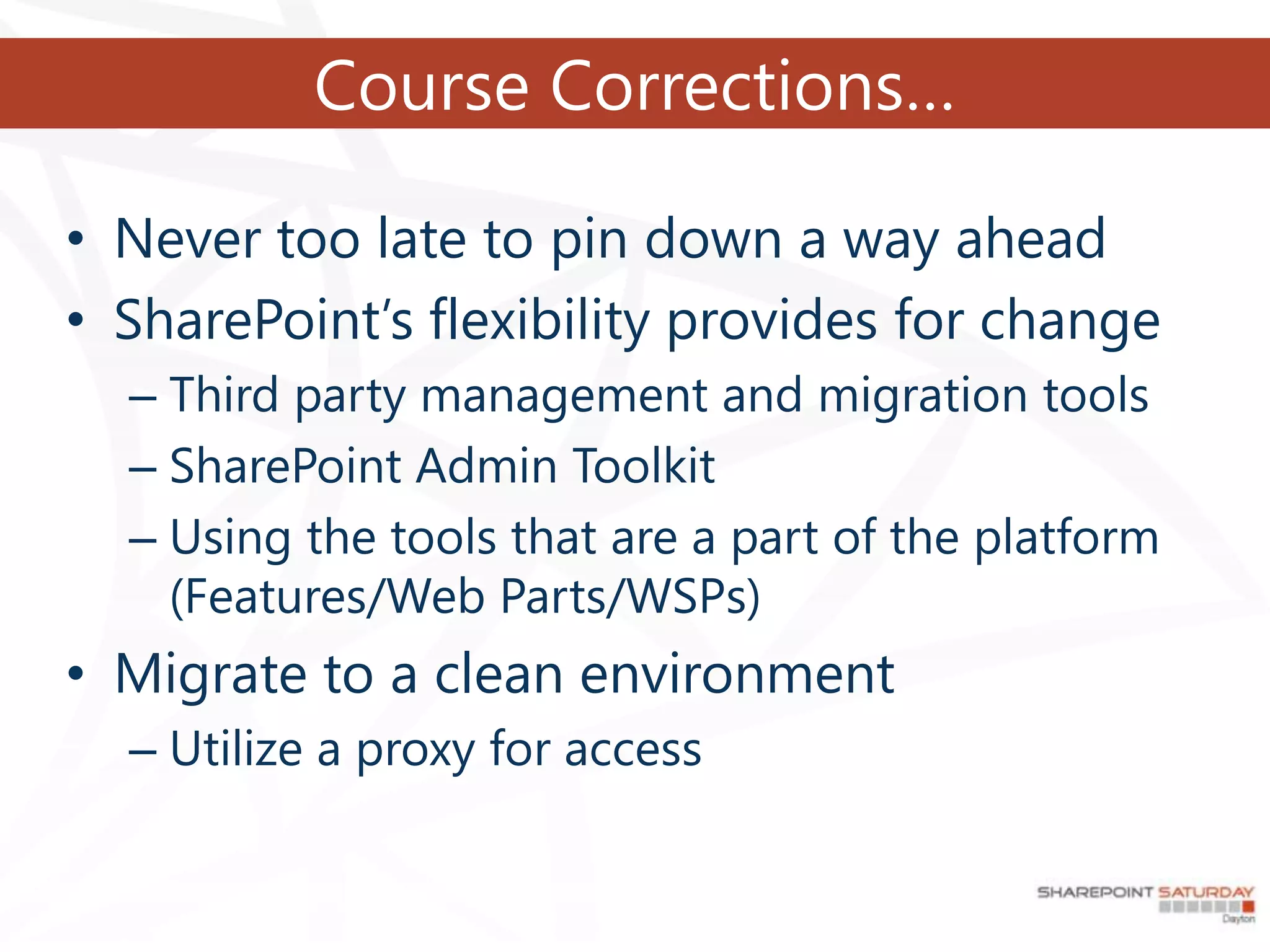 Course Corrections…

• Never too late to pin down a way ahead
• SharePoint’s flexibility provides for change
  – Third party management and migration tools
  – SharePoint Admin Toolkit
  – Using the tools that are a part of the platform
    (Features/Web Parts/WSPs)
• Migrate to a clean environment
  – Utilize a proxy for access
 