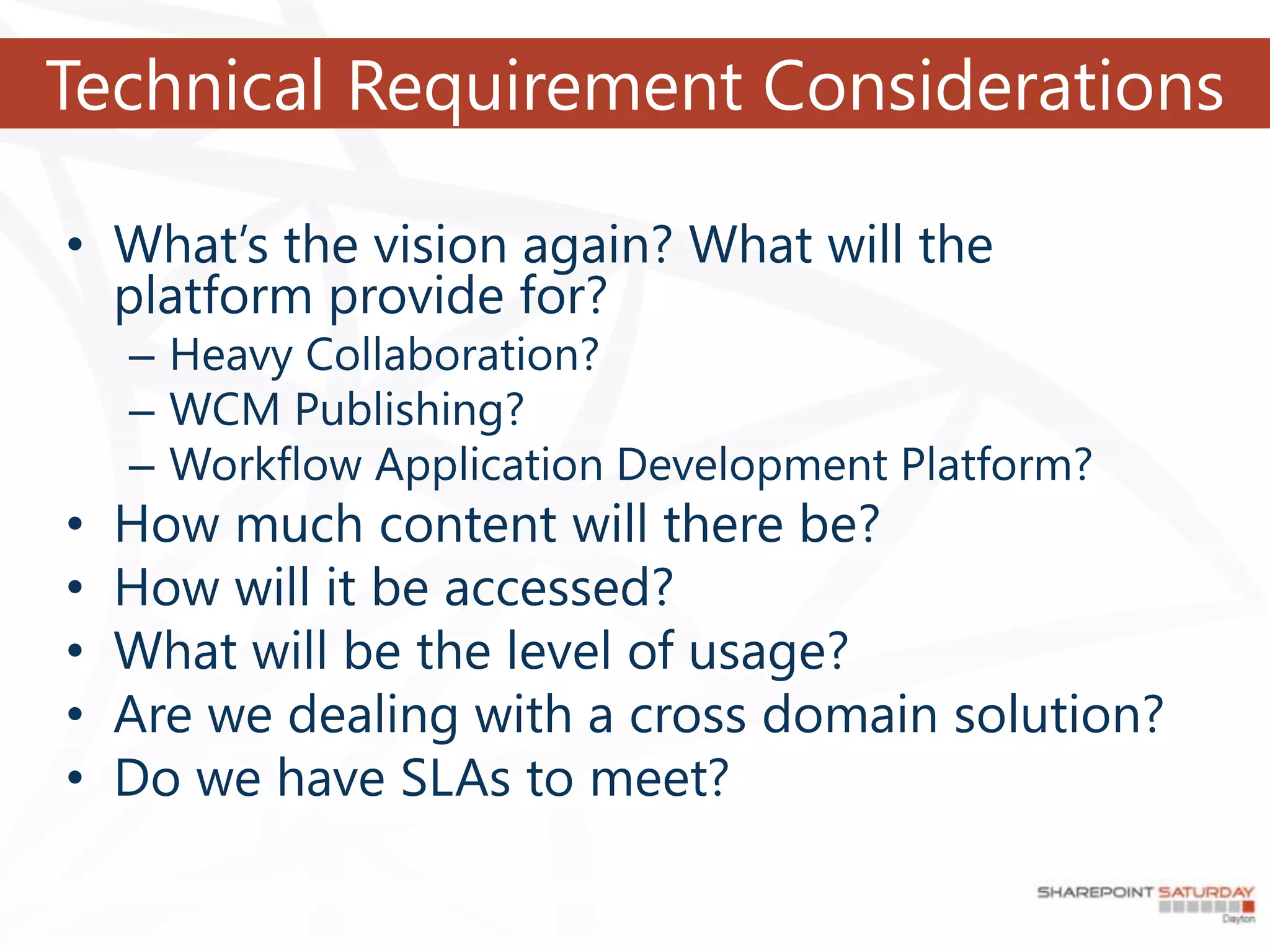Technical Requirement Considerations

• What’s the vision again? What will the
  platform provide for?
    – Heavy Collaboration?
    – WCM Publishing?
    – Workflow Application Development Platform?
•   How much content will there be?
•   How will it be accessed?
•   What will be the level of usage?
•   Are we dealing with a cross domain solution?
•   Do we have SLAs to meet?
 