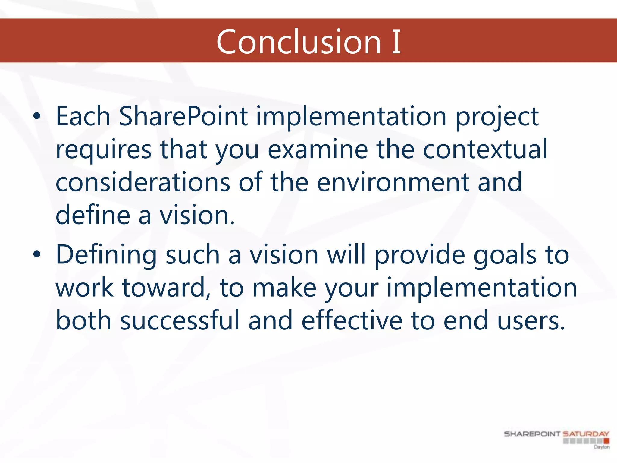 Conclusion I

• Each SharePoint implementation project
  requires that you examine the contextual
  considerations of the environment and
  define a vision.
• Defining such a vision will provide goals to
  work toward, to make your implementation
  both successful and effective to end users.
 