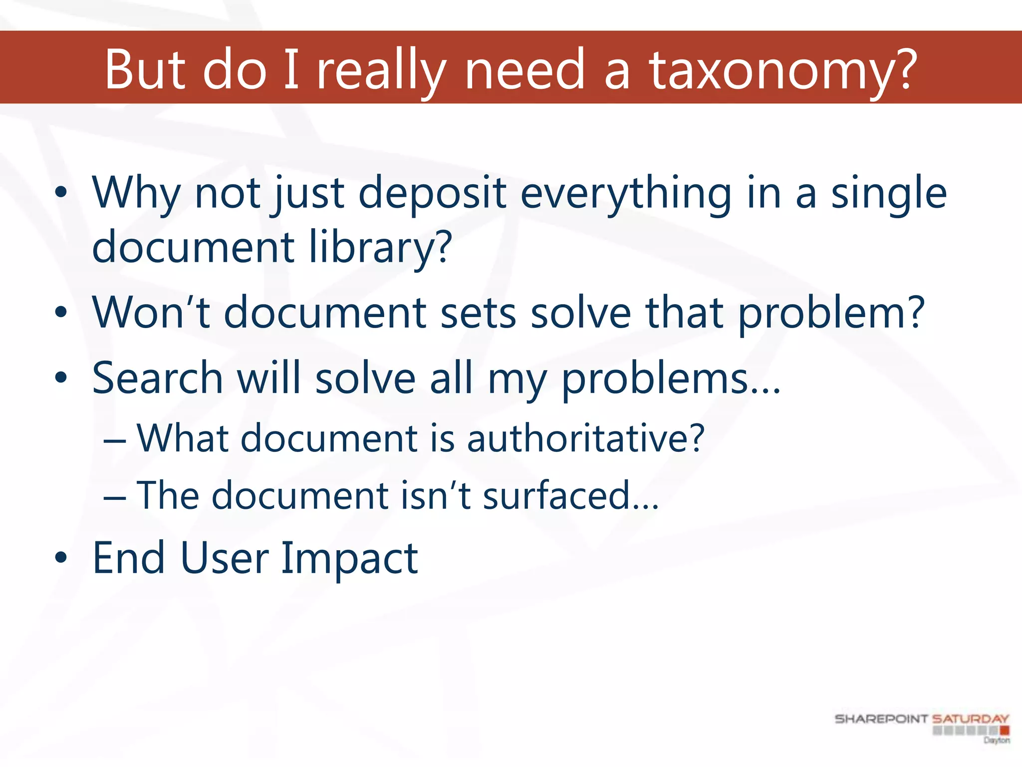 But do I really need a taxonomy?

• Why not just deposit everything in a single
  document library?
• Won’t document sets solve that problem?
• Search will solve all my problems…
  – What document is authoritative?
  – The document isn’t surfaced…
• End User Impact
 