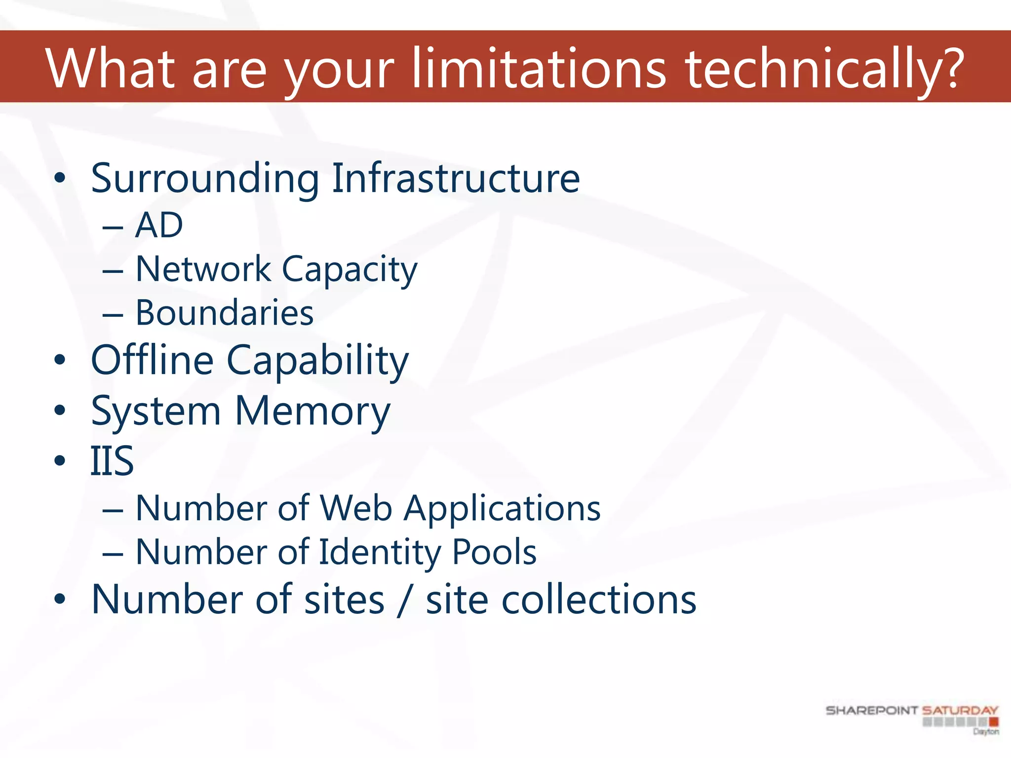 What are your limitations technically?
• Surrounding Infrastructure
  – AD
  – Network Capacity
  – Boundaries
• Offline Capability
• System Memory
• IIS
  – Number of Web Applications
  – Number of Identity Pools
• Number of sites / site collections
 