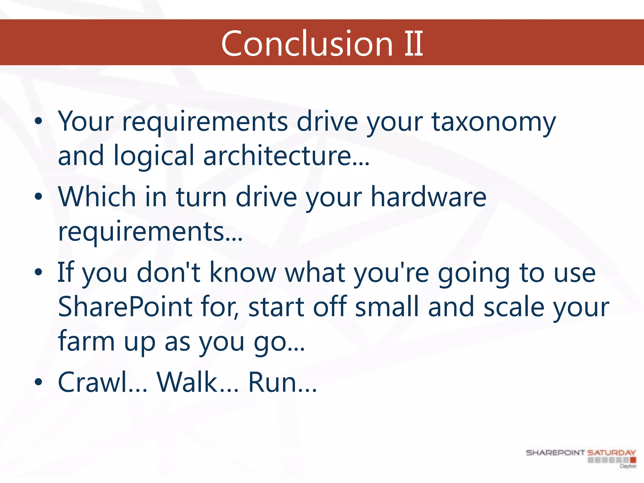 Conclusion II

• Your requirements drive your taxonomy
  and logical architecture...
• Which in turn drive your hardware
  requirements...
• If you don't know what you're going to use
  SharePoint for, start off small and scale your
  farm up as you go...
• Crawl… Walk… Run…
 