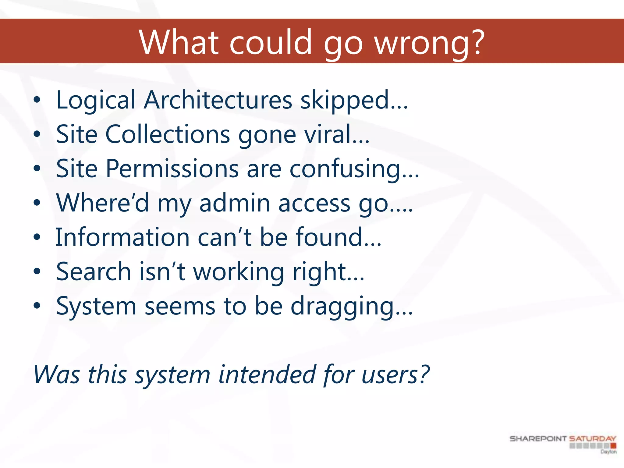 What could go wrong?
•   Logical Architectures skipped…
•   Site Collections gone viral…
•   Site Permissions are confusing…
•   Where’d my admin access go….
•   Information can’t be found…
•   Search isn’t working right…
•   System seems to be dragging…

Was this system intended for users?
 