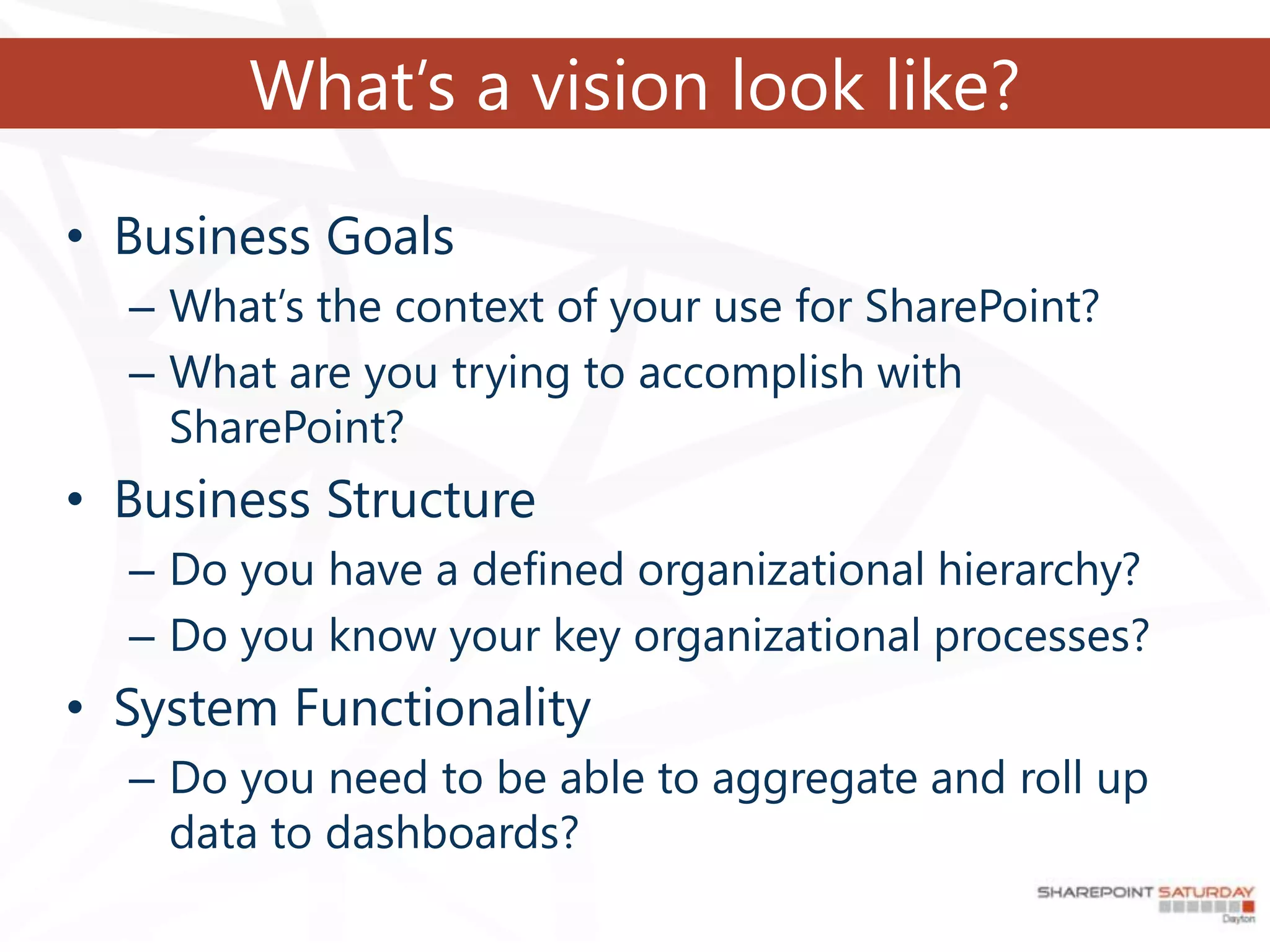 What’s a vision look like?

• Business Goals
  – What’s the context of your use for SharePoint?
  – What are you trying to accomplish with
    SharePoint?
• Business Structure
  – Do you have a defined organizational hierarchy?
  – Do you know your key organizational processes?
• System Functionality
  – Do you need to be able to aggregate and roll up
    data to dashboards?
 