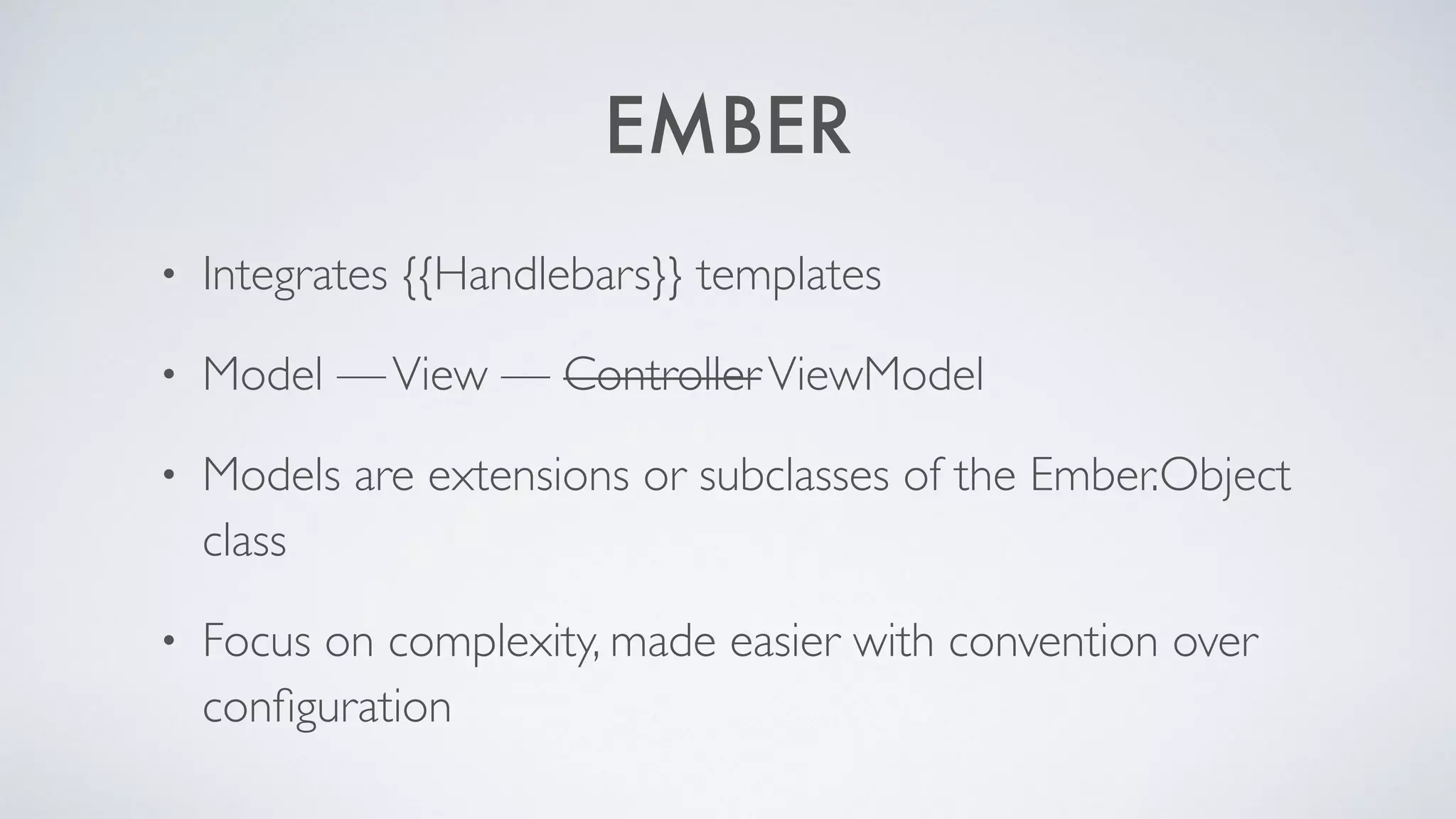 EMBER
• Integrates {{Handlebars}} templates
• Model — View — Controller ViewModel
• Models are extensions or subclasses of the Ember.Object
class
• Focus on complexity, made easier with convention over
configuration