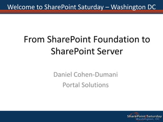 From SharePoint Foundation to SharePoint Server Daniel Cohen-Dumani Portal Solutions Welcome to SharePoint Saturday – Washington DC 