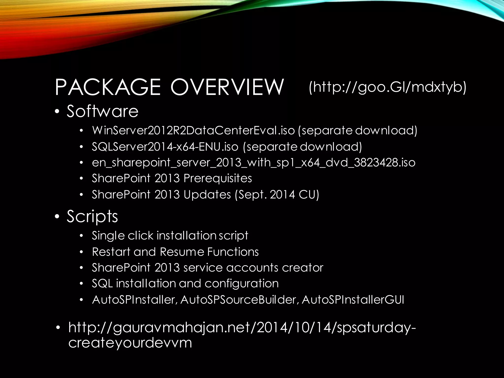 PACKAGE OVERVIEW 
•Software 
•WinServer2012R2DataCenterEval.iso (separate download) 
•SQLServer2014-x64-ENU.iso (separate download) 
•en_sharepoint_server_2013_with_sp1_x64_dvd_3823428.iso 
•SharePoint 2013 Prerequisites 
•SharePoint 2013 Updates (Sept. 2014 CU) 
•Scripts 
•Single click installation script 
•Restart and Resume Functions 
•SharePoint 2013 service accounts creator 
•SQL installation and configuration 
•AutoSPInstaller, AutoSPSourceBuilder, AutoSPInstallerGUI 
•http://gauravmahajan.net/2014/10/14/spsaturday- createyourdevvm 
(http://goo.Gl/mdxtyb)  