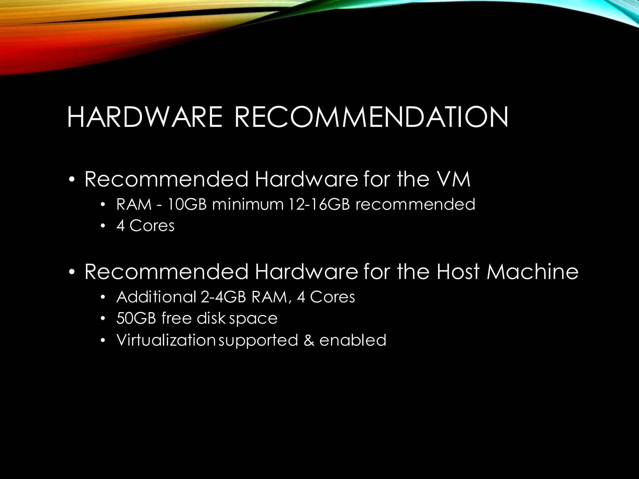 HARDWARE RECOMMENDATION 
•Recommended Hardware for the VM 
•RAM -10GB minimum 12-16GB recommended 
•4 Cores 
•Recommended Hardware for the Host Machine 
•Additional 2-4GB RAM, 4 Cores 
•50GB free disk space 
•Virtualization supported & enabled  