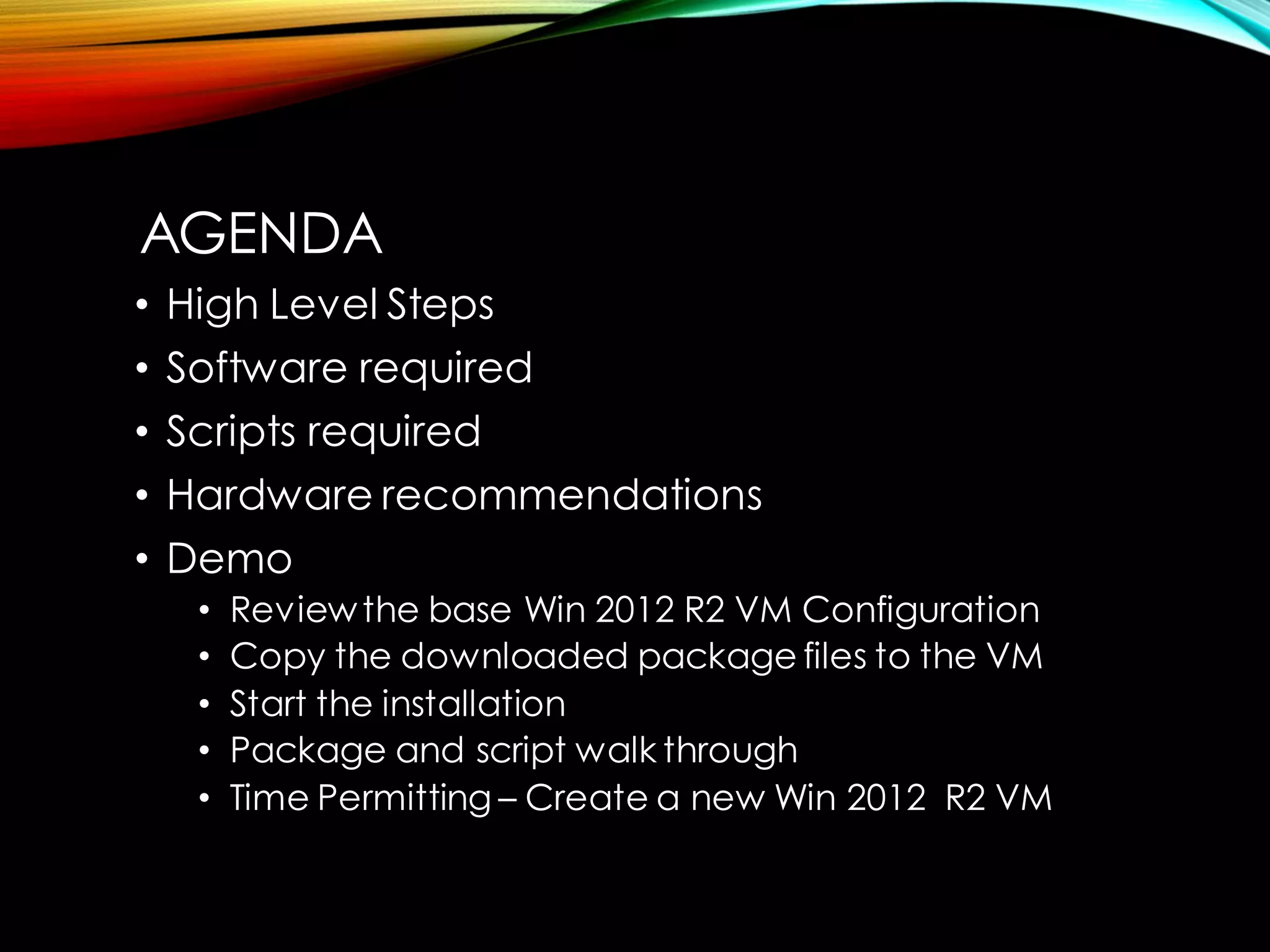 •High Level Steps 
•Software required 
•Scripts required 
•Hardware recommendations 
•Demo 
•Review the base Win 2012 R2 VM Configuration 
•Copy the downloaded package files to the VM 
•Start the installation 
•Package and script walk through 
•Time Permitting –Create a new Win 2012 R2 VM 
AGENDA  