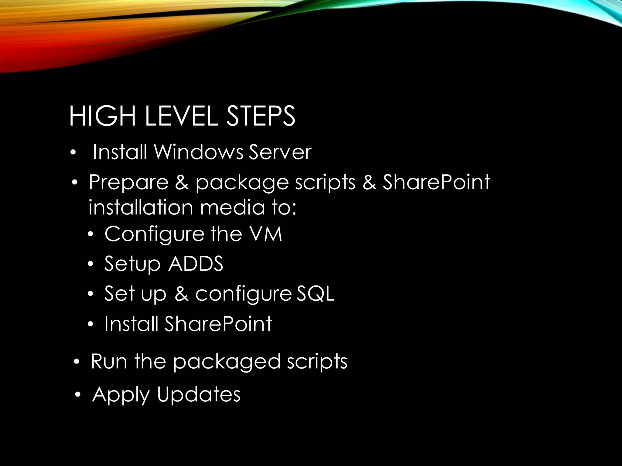 HIGH LEVEL STEPS 
•Install Windows Server 
•Run the packaged scripts 
•Configure the VM 
•Setup ADDS 
•Set up & configure SQL 
•Install SharePoint 
•Prepare & package scripts & SharePoint installation media to: 
•Apply Updates  