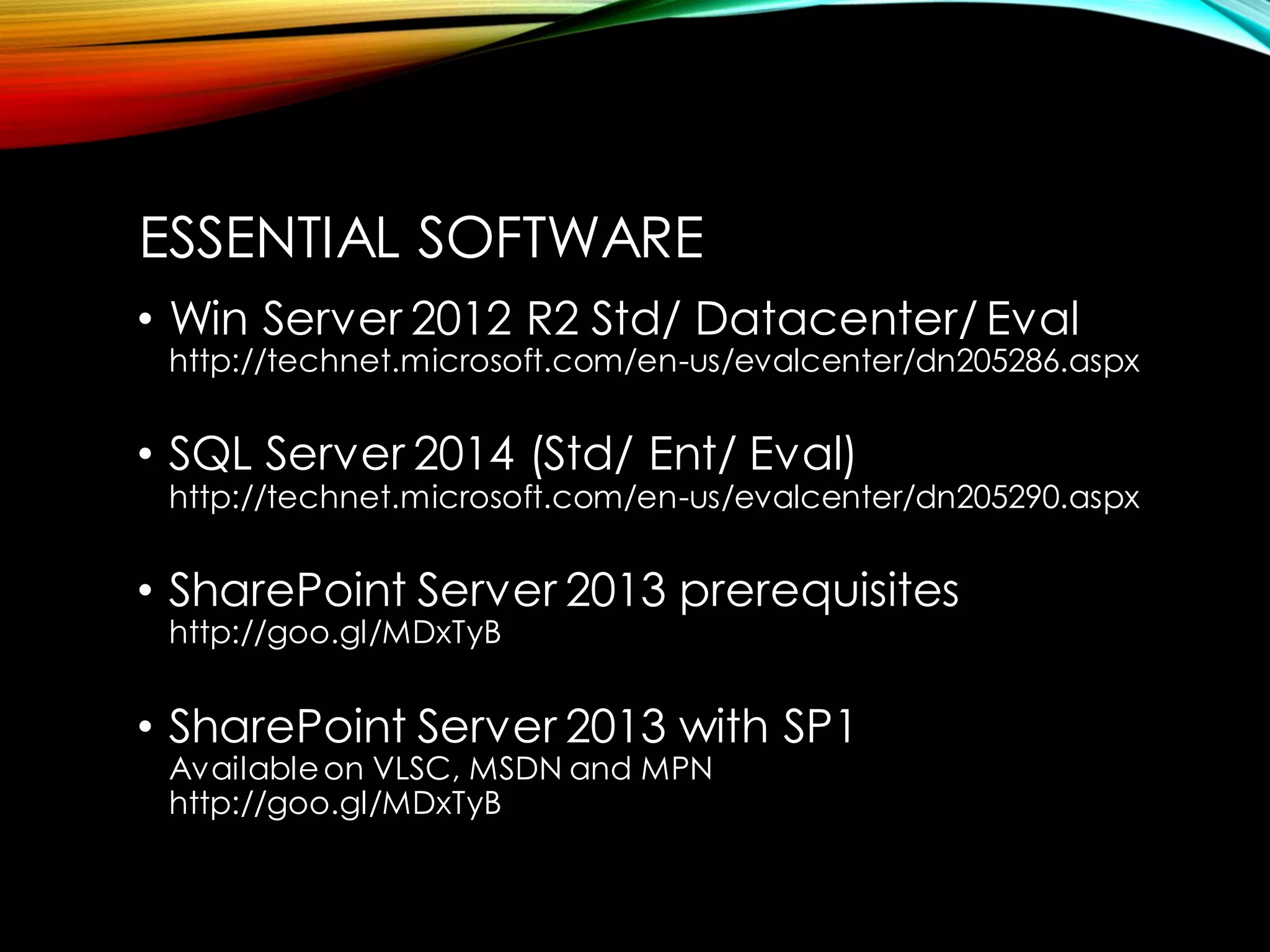 •Win Server 2012 R2 Std/ Datacenter/ Evalhttp://technet.microsoft.com/en-us/evalcenter/dn205286.aspx 
•SQL Server 2014 (Std/ Ent/ Eval) http://technet.microsoft.com/en-us/evalcenter/dn205290.aspx 
•SharePoint Server 2013 prerequisiteshttp://goo.gl/MDxTyB 
•SharePoint Server 2013 with SP1Available on VLSC, MSDN and MPNhttp://goo.gl/MDxTyB 
ESSENTIAL SOFTWARE  
