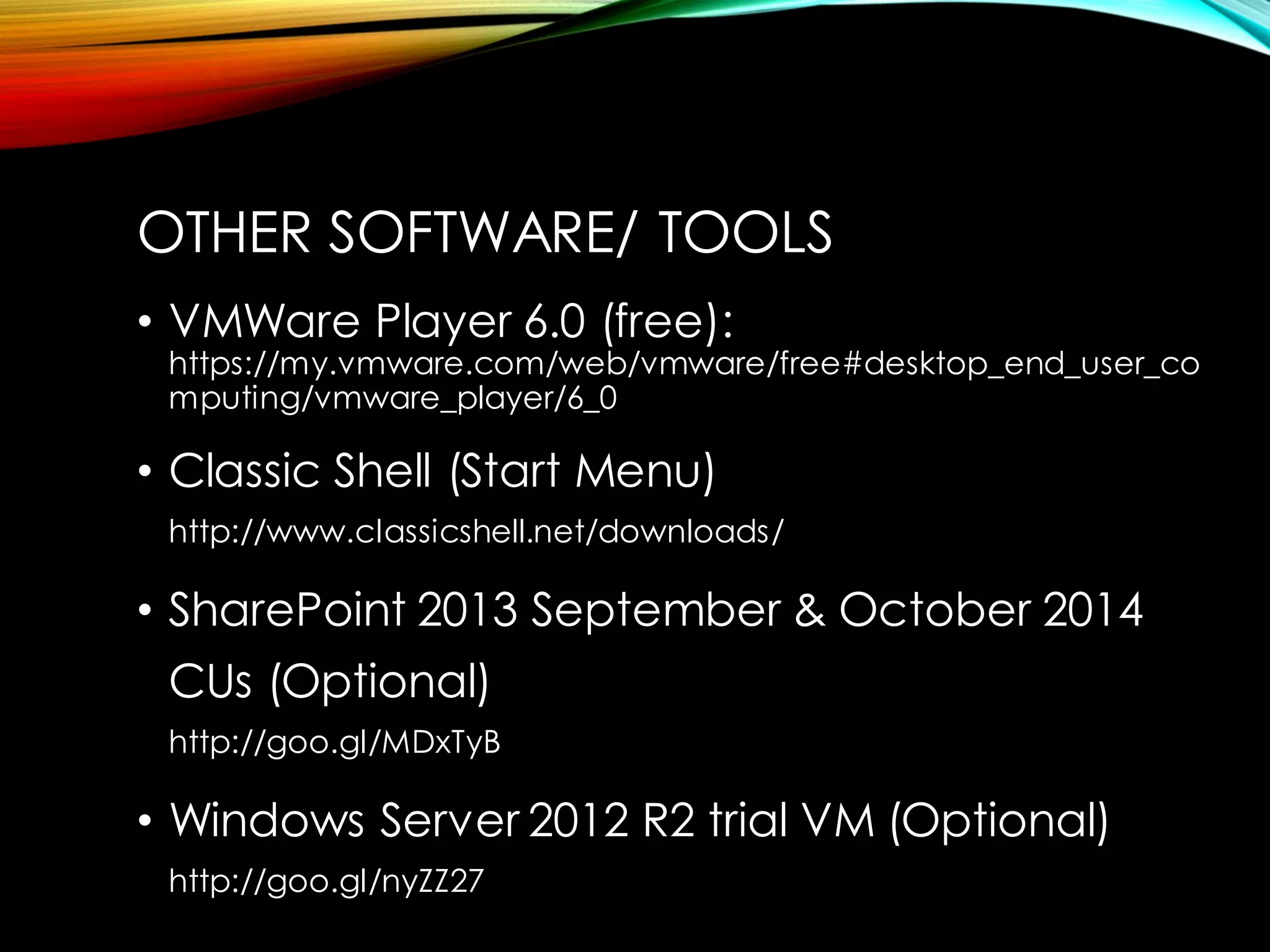 •VMWare Player 6.0 (free): https://my.vmware.com/web/vmware/free#desktop_end_user_computing/vmware_player/6_0 
•Classic Shell (Start Menu) http://www.classicshell.net/downloads/ 
•SharePoint 2013 September & October 2014 CUs (Optional) http://goo.gl/MDxTyB 
•Windows Server 2012 R2 trial VM (Optional) http://goo.gl/nyZZ27 
OTHER SOFTWARE/ TOOLS  
