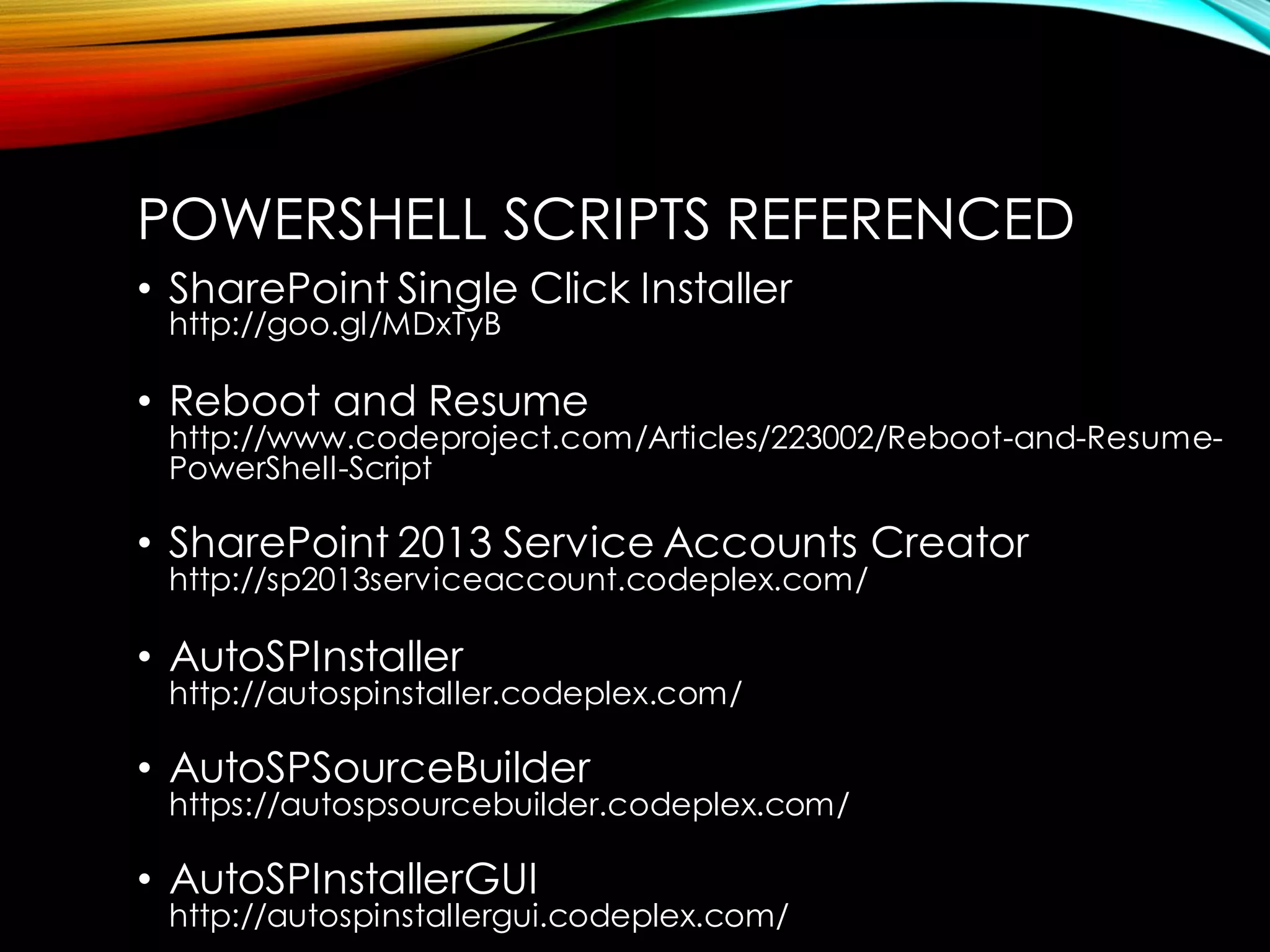 POWERSHELL SCRIPTS REFERENCED 
•SharePoint Single Click Installerhttp://goo.gl/MDxTyB 
•Reboot and Resumehttp://www.codeproject.com/Articles/223002/Reboot-and-Resume- PowerShell-Script 
•SharePoint 2013 Service Accounts Creatorhttp://sp2013serviceaccount.codeplex.com/ 
•AutoSPInstallerhttp://autospinstaller.codeplex.com/ 
•AutoSPSourceBuilderhttps://autospsourcebuilder.codeplex.com/ 
•AutoSPInstallerGUIhttp://autospinstallergui.codeplex.com/  