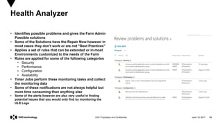 June 13, 2017 10DXC Proprietary and Confidential
• Identifies possible problems and gives the Farm Admin
Possible solutions
• Some of the Solutions have the Repair Now however in
most cases they don’t work or are not “Best Practices”
• Applies a set of rules that can be extended or in most
Environments customized to the needs of the Farm
• Rules are applied for some of the following categories
• Security
• Performance
• Configuration
• Availability
• Timer Jobs perform these monitoring tasks and collect
the monitoring data
• Some of these notifications are not always helpful but
more time consuming than anything else
• Some of the alerts however are also very useful in finding
potential issues that you would only find by monitoring the
ULS Logs
Health Analyzer
June 13, 2017 10
 