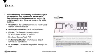 June 13, 2017 13DXC Proprietary and Confidential
• Troubleshooting tools are key and will make your
job easier and help you resolve issues faster.
Resolutions are not always easy but having the
tools to resolve are. Here are some of the tools
that I use
• Wireshark is the world’s foremost and widely-used
network protocol analyzer.
• Developer Dashboard – Built into SharePoint
• Fiddler - The free web debugging proxy
for any browser, system or platform
• Developer Browser Tools F12
• Performance Monitor – Performance data of
servers and workstations
• ULS Viewer – The easiest way to look through ULS
Logs
Tools
 