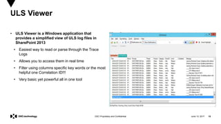 June 13, 2017 15DXC Proprietary and Confidential
• ULS Viewer is a Windows application that
provides a simplified view of ULS log files in
SharePoint 2013
• Easiest way to read or parse through the Trace
Logs
• Allows you to access them in real time
• Filter using columns specific key words or the most
helpful one Correlation ID!!!
• Very basic yet powerful all in one tool
ULS Viewer
 