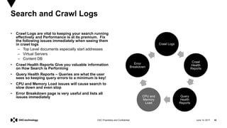 June 13, 2017 16DXC Proprietary and Confidential
• Crawl Logs are vital to keeping your search running
effectively and Performance is at its premium. Fix
the following issues immediately when seeing them
in crawl logs
– Top Level documents especially start addresses
– Virtual Servers
– Content DB
• Crawl Health Reports Give you valuable information
on How Search is Performing
• Query Health Reports – Queries are what the user
sees so keeping query errors to a minimum is key!
• CPU and Memory Load issues will cause search to
slow down and even stop
• Error Breakdown page is very useful and lists all
issues immediately
Search and Crawl Logs
Crawl Logs
Crawl
Health
Reports
Query
Health
Reports
CPU and
Memory
Load
Error
Breakdown
 