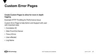 June 13, 2017 18DXC Proprietary and Confidential
Create Custom Pages to allow for more in depth
logging.
Example HTTP Throttling for Performance Issue
Custom Error Page to help Admin and Support with user
with important data
• Correlation ID
• Web Front End Server
• Time of Error
• User affected
• Log Name
Custom Error Pages
 