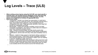 June 13, 2017 8DXC Proprietary and Confidential
• When writing a trace log by using the ULS API, you must specify a
severity level. The severity level is displayed in the ULS trace log
and is commonly used by reporting or filtering tools. For this
reason, it is important to choose an appropriate level.
• Now to the Levels
• Unexpected - Similar to an Assert (an assumption in code that a
condition is true at a particular point), this message indicates that a
logic check failed that is atypical, or the message returns an
unexpected error code. These generally represent code bugs that
should be investigated and fixed.
• Monitorable - Traces that indicate a problem, but do not need
immediate investigation. The intent is to collect data and analyze it
over time, looking for problem trends.
• High - General functional detail, the high priority events that
happen in the environment. Examples include global configuration
modifications, service start and stop, timer jobs completed, and so
on
• Medium - Useful to help support or test teams debug customer or
environmental issues. These likely include messages indicating
that individual features have succeeded or failed, such as creating
a new list, modifying a page, and so on.
• Verbose - Useful primarily to help developers debug low-level code
failures. Not generally useful to anyone who does not have access
to source code or symbols. Most event tracing that does not need
to be enabled all the time should be set at the Verbose level.
• .
Log Levels – Trace (ULS)
June 13, 2017 8
 