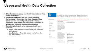 June 13, 2017 9DXC Proprietary and Confidential
• SharePoint stores Usage and Health Information in Files
and in a Database.
• Consumes disk space and has a huge effect on
Performance. Remember that these files can fill up
server space if not configured correctly. Always
remember to set a limit and don’t make it unlimited or
you will see your disk space disappear rapidly
• Something that needs to be managed closely and
includes:
• Health Data Collection – Lots of timer jobs to monitor
and maintain
• Log Collection – Timer Job to copy events from files
into the Database
.
Usage and Health Data Collection
June 13, 2017 9
 