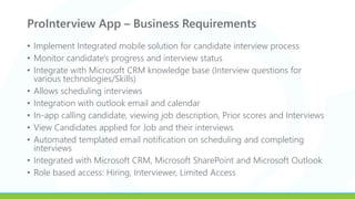 ProInterview App – Business Requirements
• Implement Integrated mobile solution for candidate interview process
• Monitor candidate's progress and interview status
• Integrate with Microsoft CRM knowledge base (Interview questions for
various technologies/Skills)
• Allows scheduling interviews
• Integration with outlook email and calendar
• In-app calling candidate, viewing job description, Prior scores and Interviews
• View Candidates applied for Job and their interviews
• Automated templated email notification on scheduling and completing
interviews
• Integrated with Microsoft CRM, Microsoft SharePoint and Microsoft Outlook
• Role based access: Hiring, Interviewer, Limited Access
 
