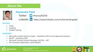 Credentials
2201 Cooperative Way, Suite 550
Herndon, VA 20171
Office Phone: 703.635.2627 | Web: www.procentrix.com
Twitter #hemsoft2010
LinkedIn https://www.linkedin.com/in/hemendrapatel
• Microsoft Certified Solutions Expert - SharePoint 2013 Core & Advanced Solutions
• MCITP - SharePoint 2010
• Microsoft Certified Solution Developer (MCSD) - .NET
• M.S Computer Applications, Gold Medalist
Hemendra Patel
Fun Facts
• Travel
• Investing
• Problem Solving
About Me
 