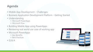Agenda
• Mobile App Development - Challenges
• Business Application Development Platform - Getting Started
• Understanding
• Microsoft PowerApps
• Microsoft Flow
• Building Mobile App using PowerApps
• Reviewing real world use case of working app
• Microsoft PowerApps
• Key Benefits
• Best Practices
• Q & A
 