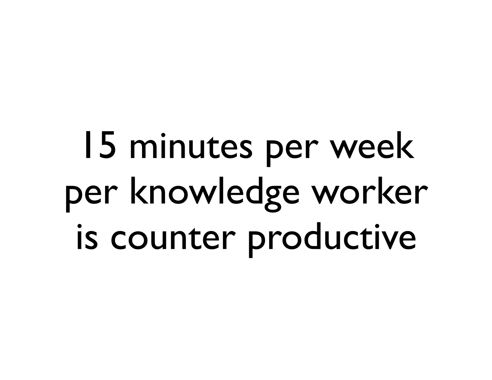 15 minutes per week
per knowledge worker
 is counter productive
 