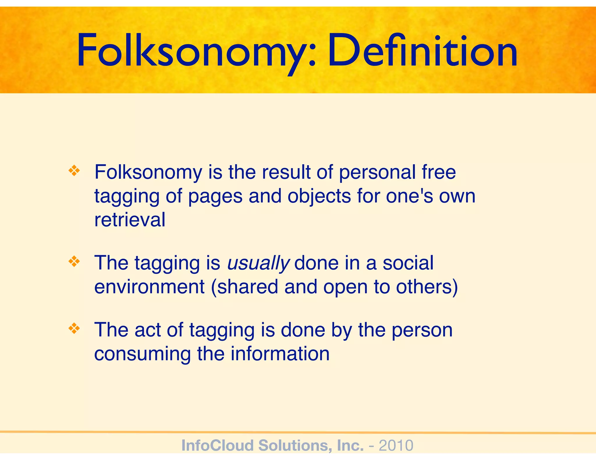 Folksonomy: Deﬁnition

❖   Folksonomy is the result of personal free
    tagging of pages and objects for one's own
    retrieval

❖   The tagging is usually done in a social
    environment (shared and open to others)

❖   The act of tagging is done by the person
    consuming the information



             InfoCloud Solutions, Inc. - 2010
 