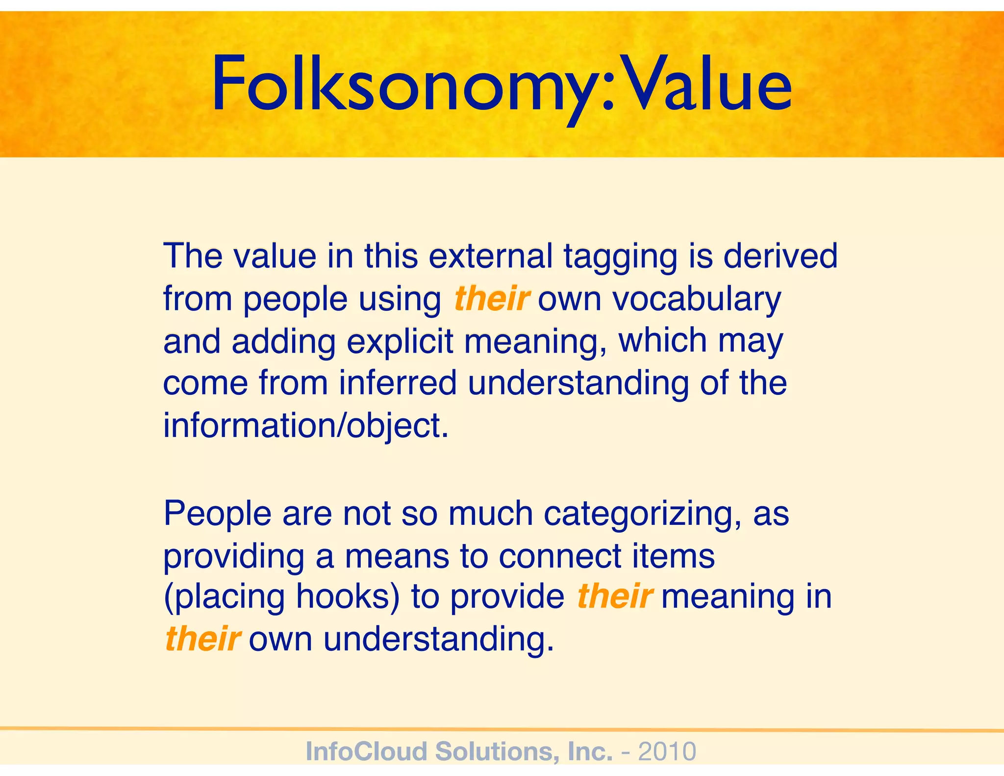 Folksonomy:Value
The value in this external tagging is derived
from people using their own vocabulary
and adding explicit meaning, which may
                    meaning
come from inferred understanding of the
information/object.

People are not so much categorizing, as
providing a means to connect items
(placing hooks) to provide their meaning in
their own understanding.


         InfoCloud Solutions, Inc. - 2010
 