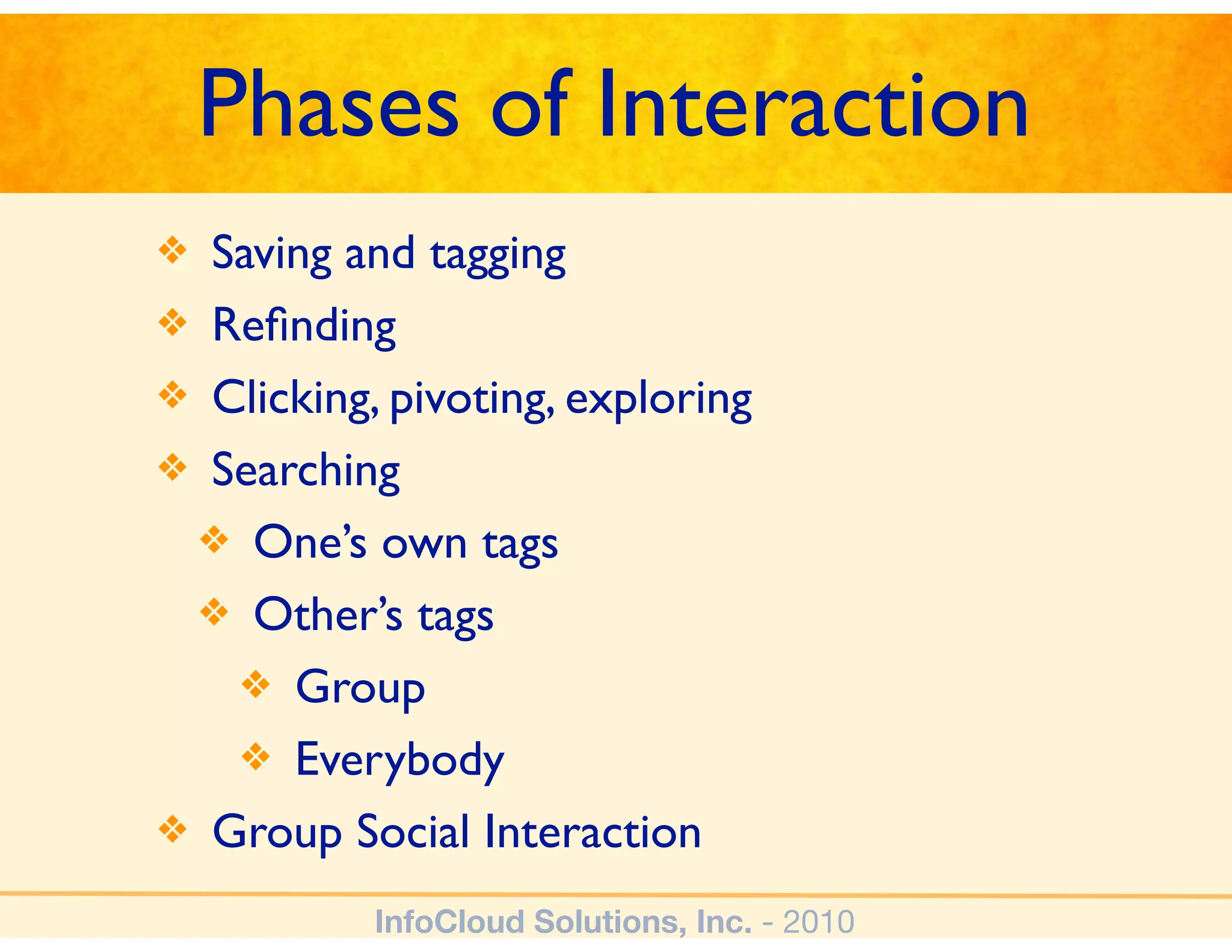 Phases of Interaction
❖ Saving and tagging
❖ Reﬁnding
❖ Clicking, pivoting, exploring
❖ Searching
 ❖ One’s own tags
 ❖ Other’s tags
   ❖ Group
   ❖ Everybody
❖ Group Social Interaction

           InfoCloud Solutions, Inc. - 2010
 