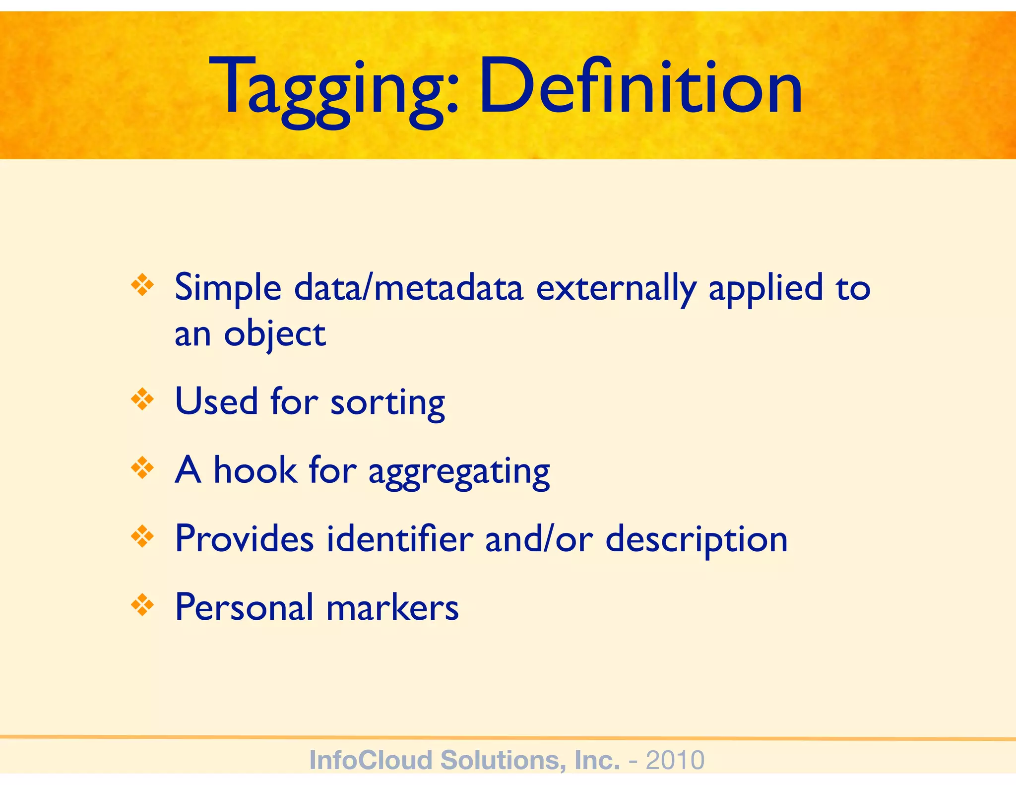 Tagging: Deﬁnition

❖   Simple data/metadata externally applied to
    an object
❖   Used for sorting
❖   A hook for aggregating
❖   Provides identiﬁer and/or description
❖   Personal markers


            InfoCloud Solutions, Inc. - 2010
 