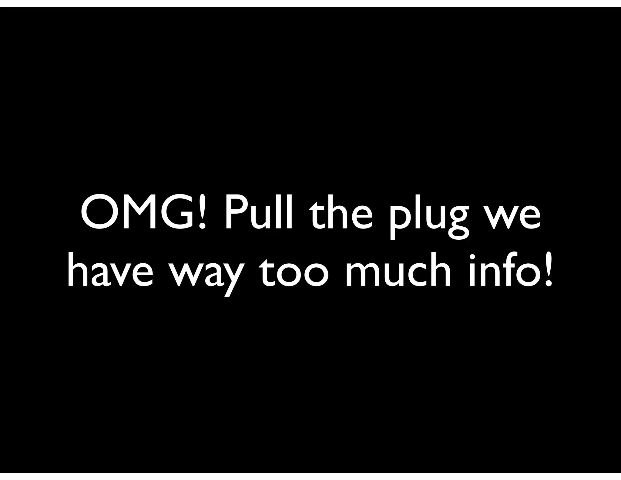 OMG! Pull the plug we
have way too much info!
 