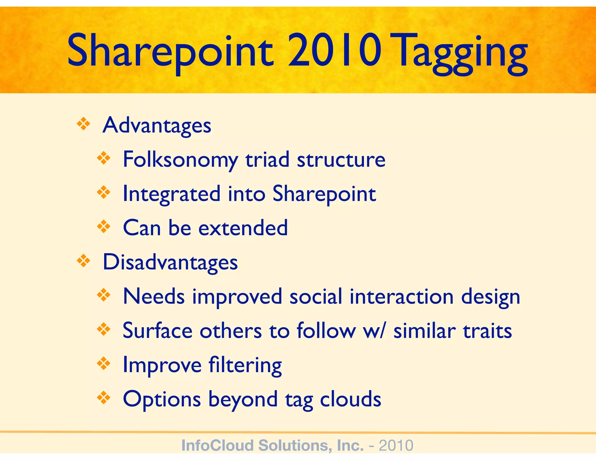 Sharepoint 2010 Tagging
❖ Advantages
 ❖ Folksonomy triad structure
 ❖ Integrated into Sharepoint
 ❖ Can be extended
❖ Disadvantages
 ❖ Needs improved social interaction design
 ❖ Surface others to follow w/ similar traits
 ❖ Improve ﬁltering
 ❖ Options beyond tag clouds

          InfoCloud Solutions, Inc. - 2010
 