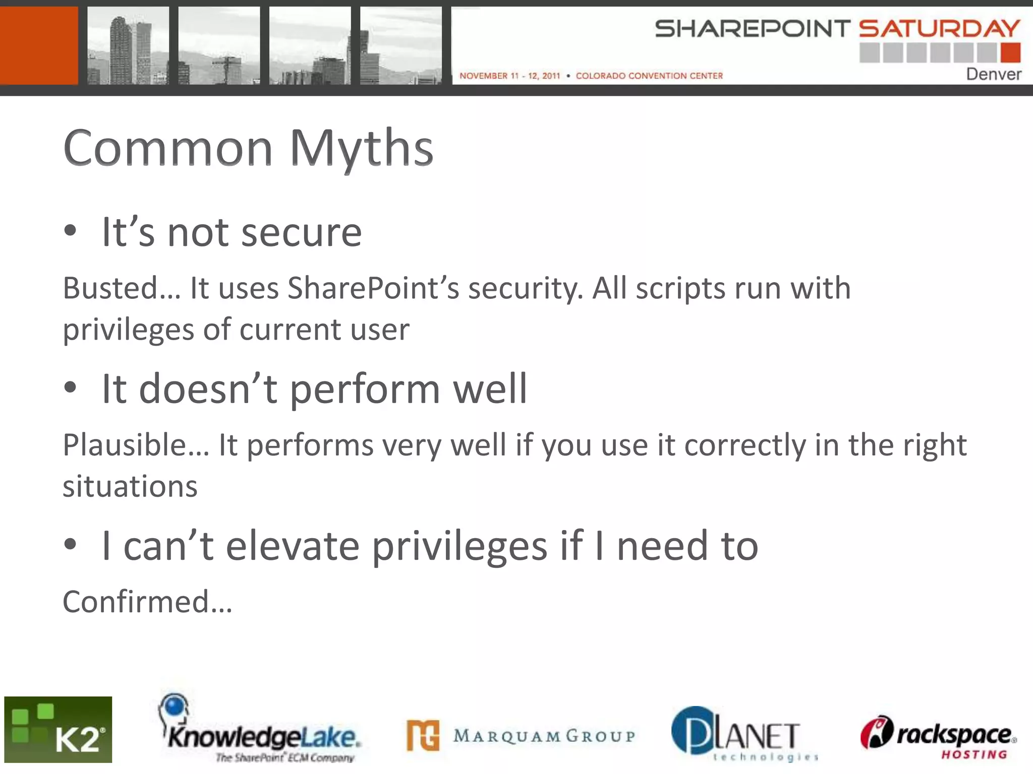 Common Myths
• It’s not secure
Busted… It uses SharePoint’s security. All scripts run with
privileges of current user
• It doesn’t perform well
Plausible… It performs very well if you use it correctly in the right
situations
• I can’t elevate privileges if I need to
Confirmed…
 