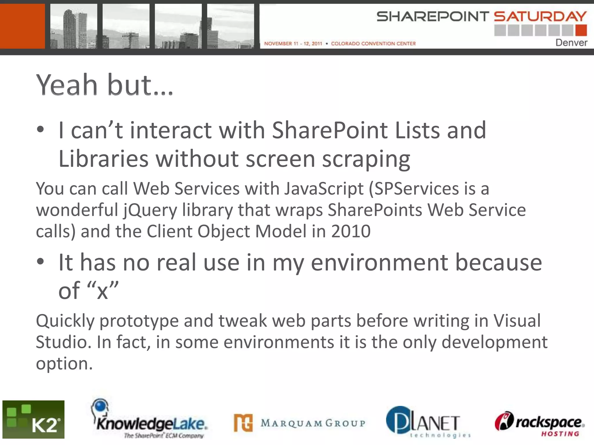 Yeah but…
• I can’t interact with SharePoint Lists and
  Libraries without screen scraping
You can call Web Services with JavaScript (SPServices is a
wonderful jQuery library that wraps SharePoints Web Service
calls) and the Client Object Model in 2010
• It has no real use in my environment because
  of “x”
Quickly prototype and tweak web parts before writing in Visual
Studio. In fact, in some environments it is the only development
option.
 