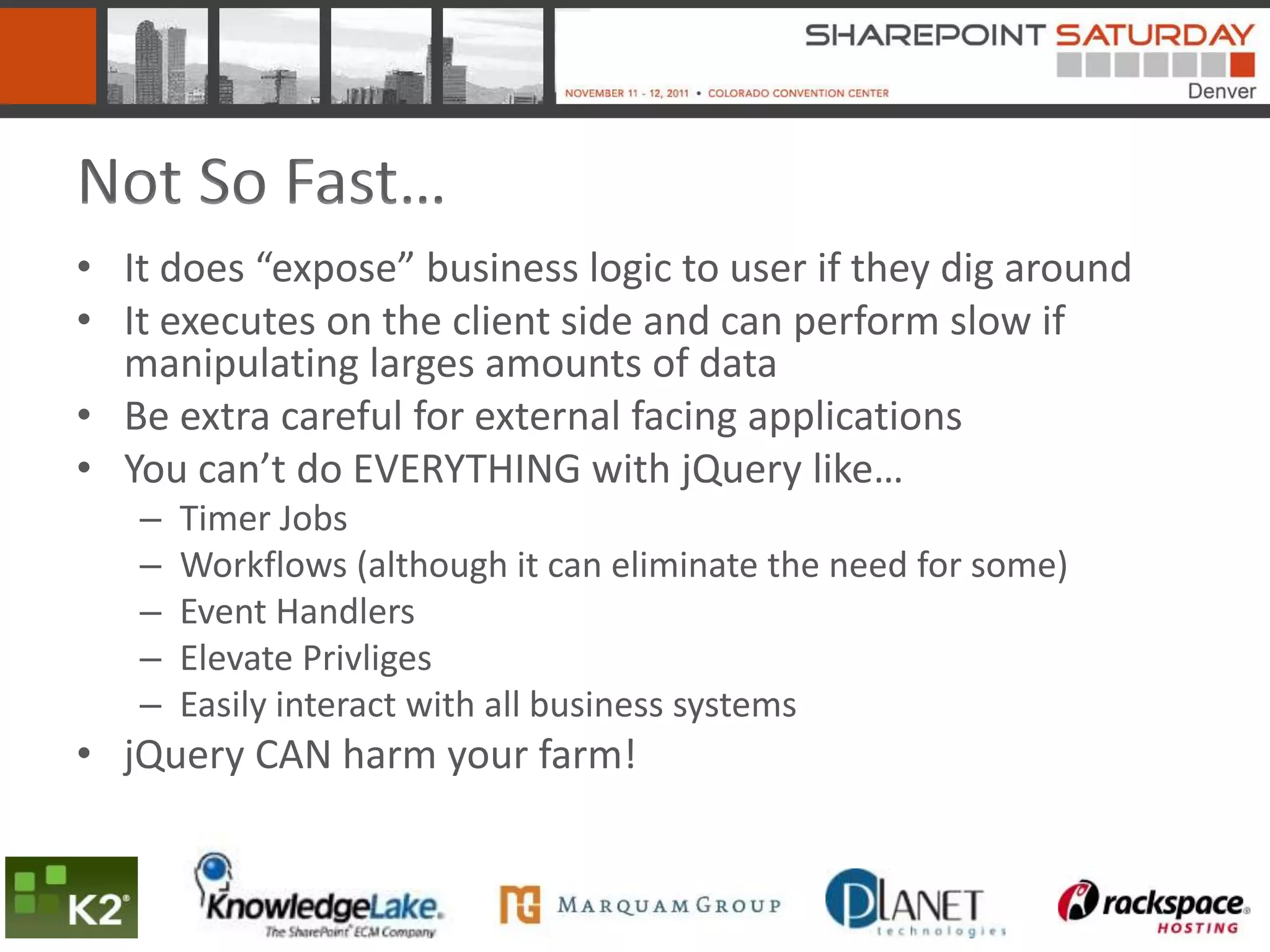 Not So Fast…
• It does “expose” business logic to user if they dig around
• It executes on the client side and can perform slow if
  manipulating larges amounts of data
• Be extra careful for external facing applications
• You can’t do EVERYTHING with jQuery like…
   –   Timer Jobs
   –   Workflows (although it can eliminate the need for some)
   –   Event Handlers
   –   Elevate Privliges
   –   Easily interact with all business systems
• jQuery CAN harm your farm!
 