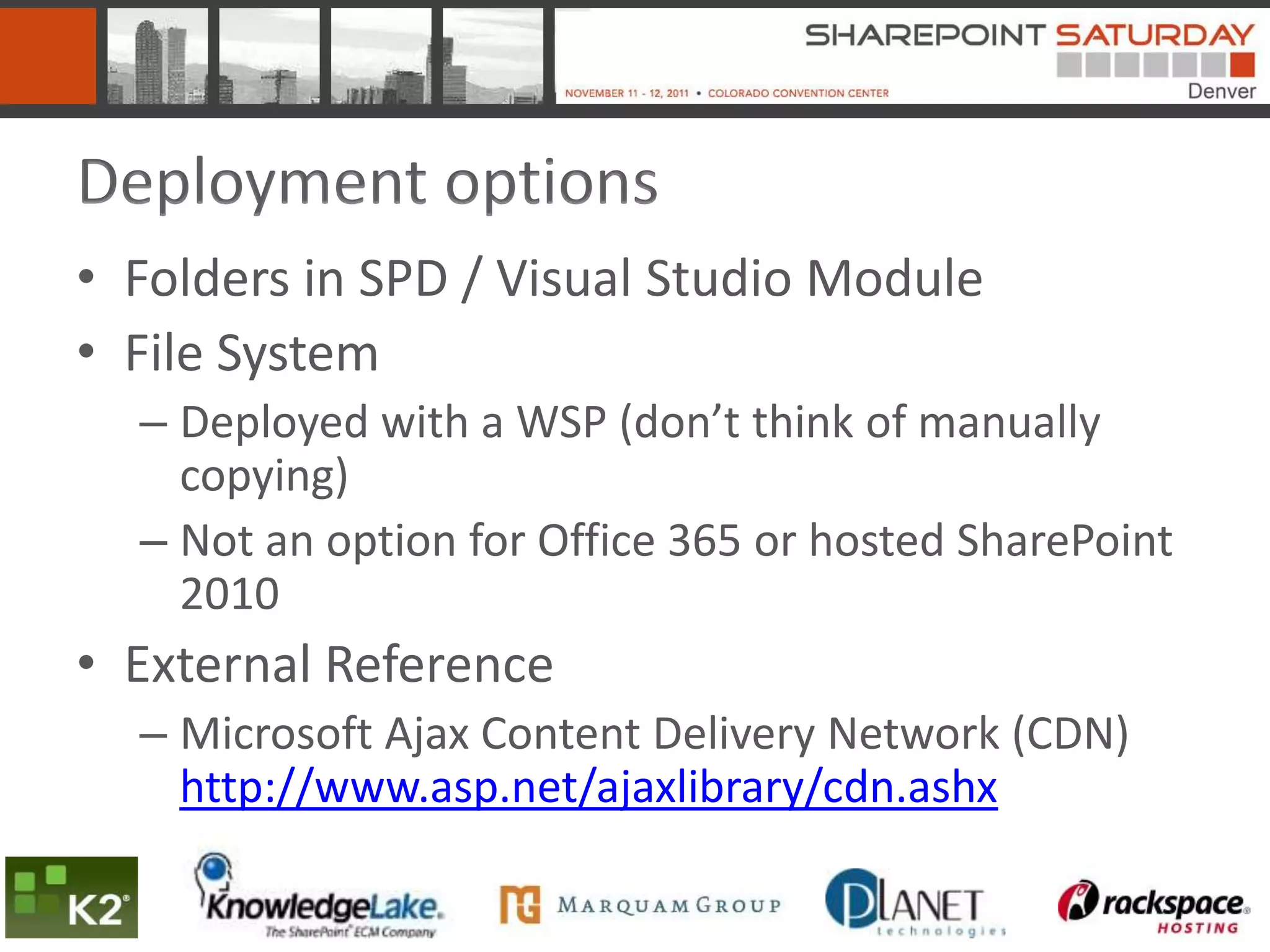 Deployment options
• Folders in SPD / Visual Studio Module
• File System
  – Deployed with a WSP (don’t think of manually
    copying)
  – Not an option for Office 365 or hosted SharePoint
    2010
• External Reference
  – Microsoft Ajax Content Delivery Network (CDN)
    http://www.asp.net/ajaxlibrary/cdn.ashx
 