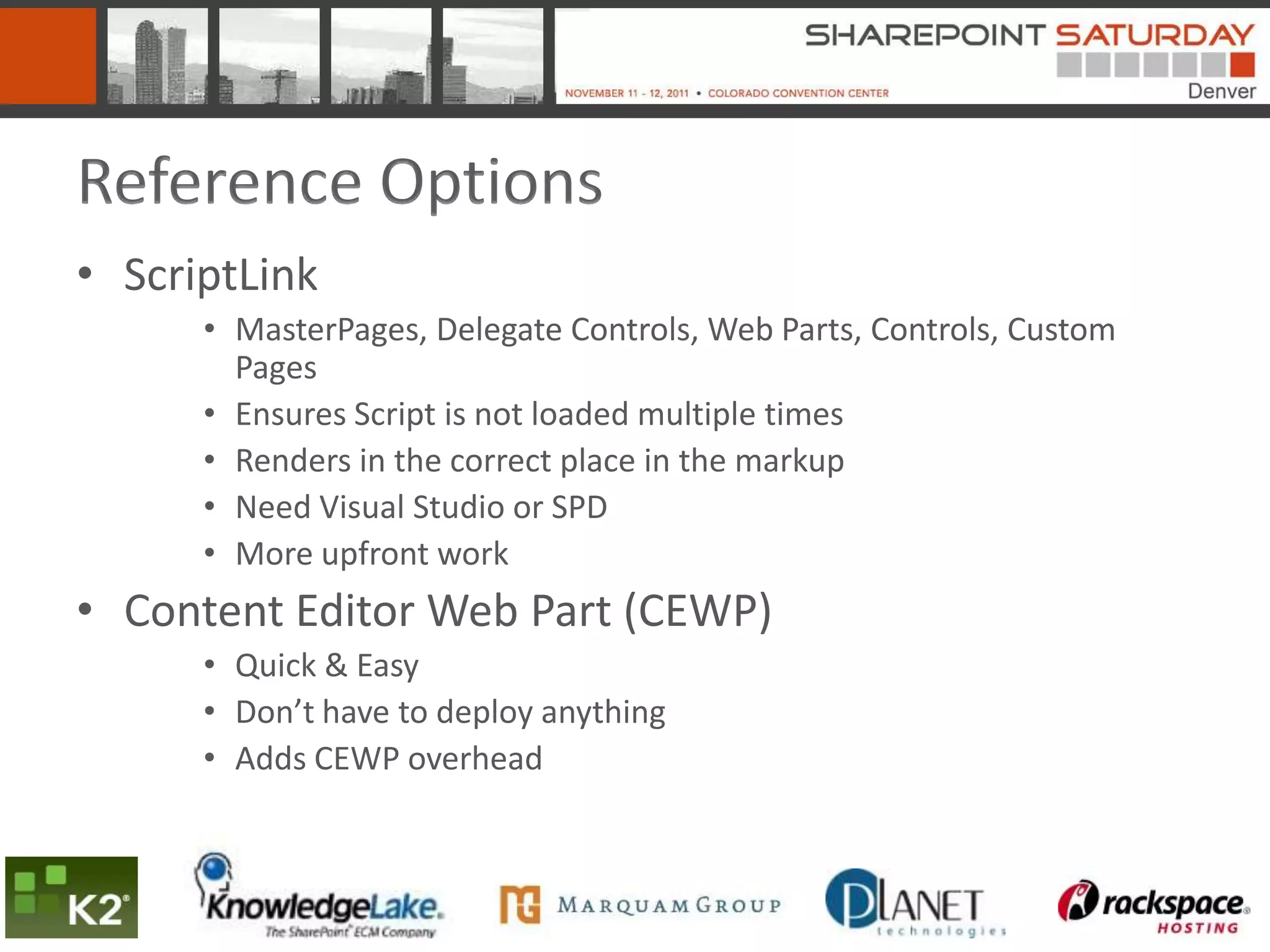 Reference Options
• ScriptLink
      • MasterPages, Delegate Controls, Web Parts, Controls, Custom
        Pages
      • Ensures Script is not loaded multiple times
      • Renders in the correct place in the markup
      • Need Visual Studio or SPD
      • More upfront work
• Content Editor Web Part (CEWP)
      • Quick & Easy
      • Don’t have to deploy anything
      • Adds CEWP overhead
 