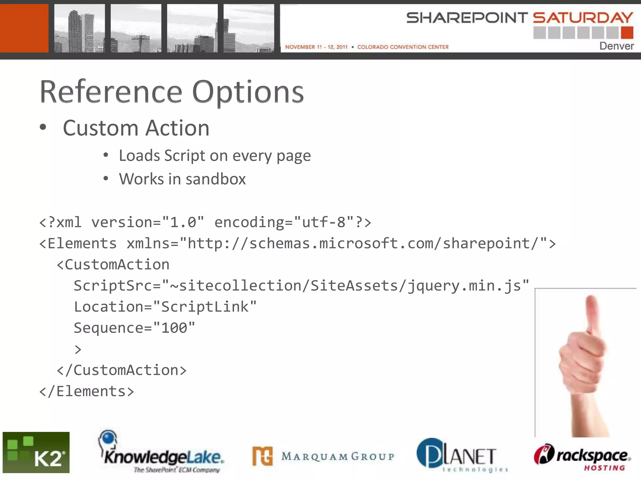 Reference Options
• Custom Action
       • Loads Script on every page
       • Works in sandbox

<?xml version="1.0" encoding="utf-8"?>
<Elements xmlns="http://schemas.microsoft.com/sharepoint/">
  <CustomAction
    ScriptSrc="~sitecollection/SiteAssets/jquery.min.js"
    Location="ScriptLink"
    Sequence="100"
    >
  </CustomAction>
</Elements>
 
