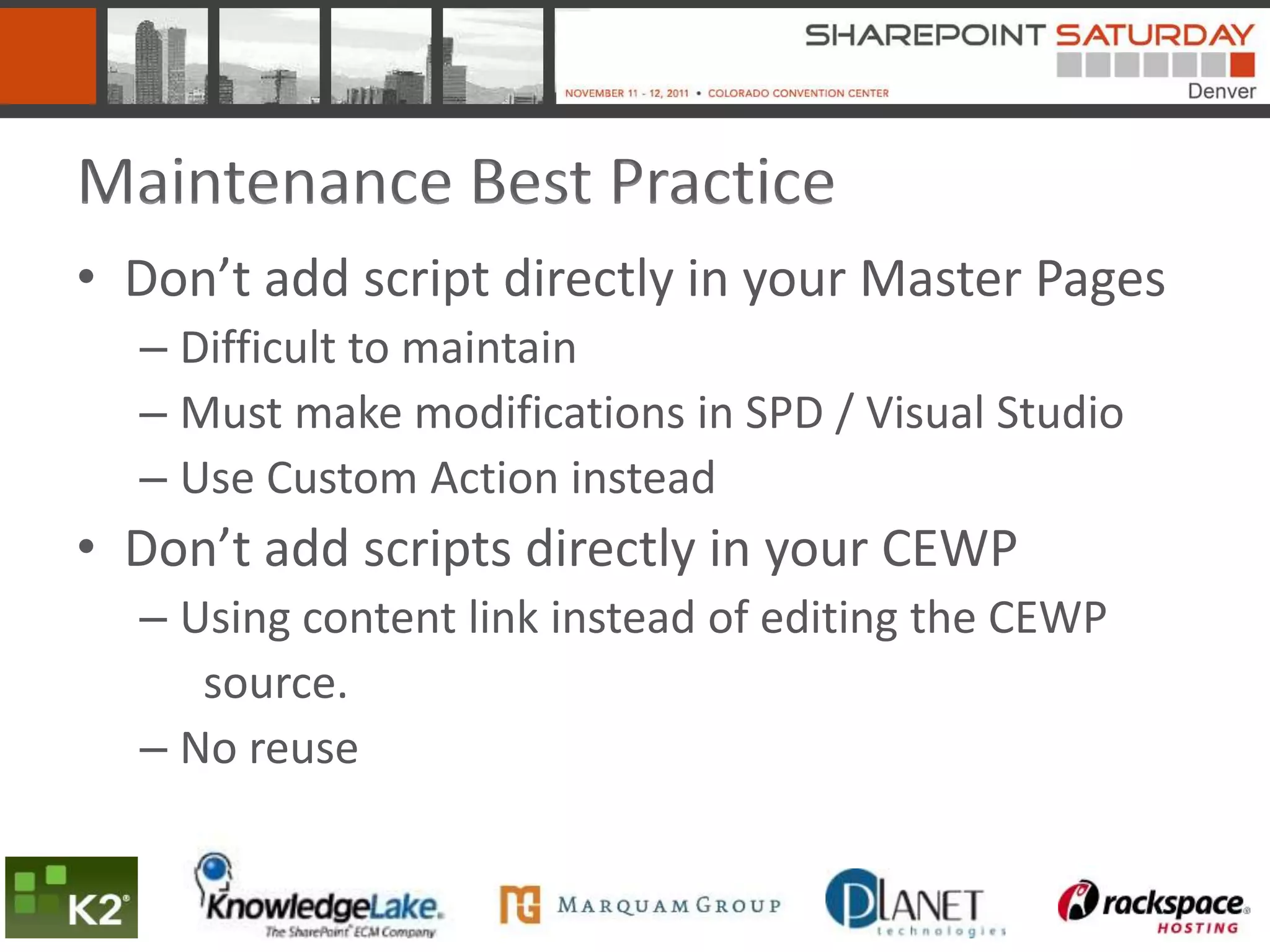Maintenance Best Practice
• Don’t add script directly in your Master Pages
  – Difficult to maintain
  – Must make modifications in SPD / Visual Studio
  – Use Custom Action instead
• Don’t add scripts directly in your CEWP
  – Using content link instead of editing the CEWP
     source.
  – No reuse
 