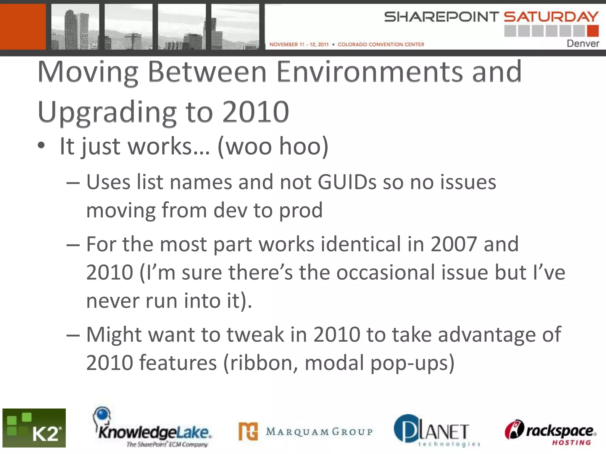 Moving Between Environments and
Upgrading to 2010
• It just works… (woo hoo)
  – Uses list names and not GUIDs so no issues
    moving from dev to prod
  – For the most part works identical in 2007 and
    2010 (I’m sure there’s the occasional issue but I’ve
    never run into it).
  – Might want to tweak in 2010 to take advantage of
    2010 features (ribbon, modal pop-ups)
 